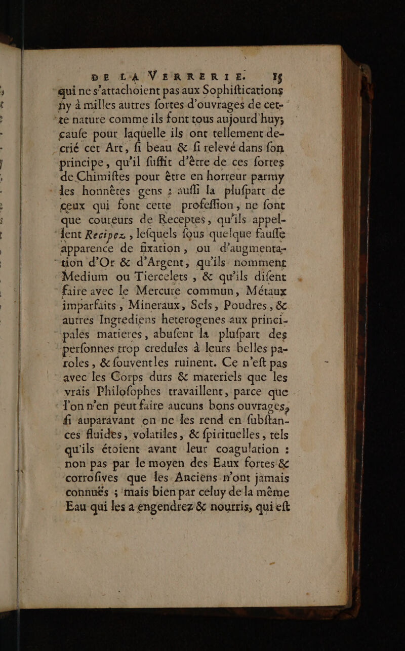 quines” attachoient pas aux Sophiftications ny à milles autres fortes d'ouvrages de cet caufe pour laquelle ils ont tellement de- crié cet Art, fi beau &amp; fi relevé dans fon ' . . &gt;: , sA e ù principe, qu'il fufht d’être de ces fortes de Chimiftes pour être en horreur parmy les honnêtes gens : aufh la plufpart de ceux qui font cette profeffion, ne font que coureurs de Receptes, qu'ils appel- lent Recipez ; lefquels fous quelque faufle apparence de fixation, ou d’augmenta- Medium ou Tiercelets , &amp; qu'ils difent faire avec le Mercure commun, Métaux imparfaits , Mineraux, Sels, Poudres, &amp; autres Ingrediens heterogenes aux princi- pales matieres, abufent la plufpart des perfonnes trop credules à leurs belles pa- roles, &amp;fouventles ruinent. Ce n’eft pas avec les Corps durs &amp; materiels que les vrais Philofophes travaillent, parce que l'on n’en peut faire aucuns bons ouvrages, fi auparavant on ne les rend en fubftan- ces fluides, volatiles, &amp; fpirituelles , tels qu'ils étoient avant leur coagulation : non pas par le moyen des Eaux fortes &amp; corrofives que les Anciens n'ont jamais connuËs ; mais bien par celuy dela même Eau qui les a engendrez &amp; nourris, qui eft