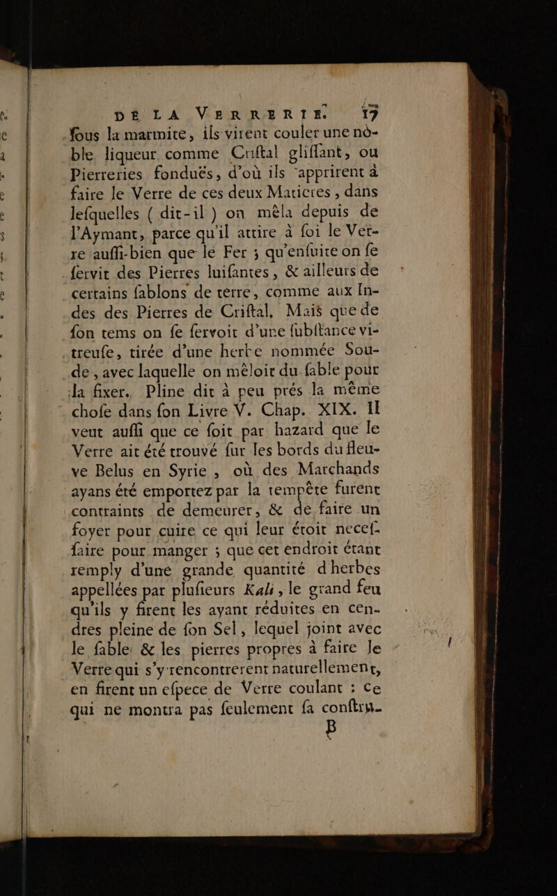 us la marmite, ils virent couler une nè- ble. liqueur comme Cruftal gliflant, ou Pierreries fonduës, d’où ils ‘apprirent à faire le Verre de ces deux Maricres , dans lefquelles ( dit-il) on mèla depuis de l’'Aymant, parce qu'il attire à foi le Vet- re aufl-bien que lé Fer ; qu'enfuire on fe {ervit des Pierres luifantes, &amp; ailleurs de certains fablons de terre, comme aux In- des des Pierres de Criftal, Mais que de fon tems on fe fervoir d’ure fubitance vi- treufe, tirée d’une herte nommée Sou- de , avec laquelle on mêloir du fable pour a fixer. Pline dir à peu prés la même chofe dans fon Livre V. Chap. XIX. Il veut auf que ce foit par hazard que le Verre ait été trouvé fur les bords du fleu- ve Belus en Syrie , où des Marchands ayans été emportez par la tempête furent contraints de demeurer, &amp; de faire un foyer pour cuire ce qui leur éroir necef- Rire pour manger ; que cet éndroit étant remply d’une grande quantité d'herbes appellées par plufieurs Kali, le grand feu qu'ils y firent les ayant réduites en cen- dres pleine de fon Sel, lequel joint avec le fable: &amp; les pierres propres à faire Je Verre qui s’y rencontrerent naturellement, en firent un efpece de Verre coulant : Ce qui ne montra pas feulement fa conftrn. b