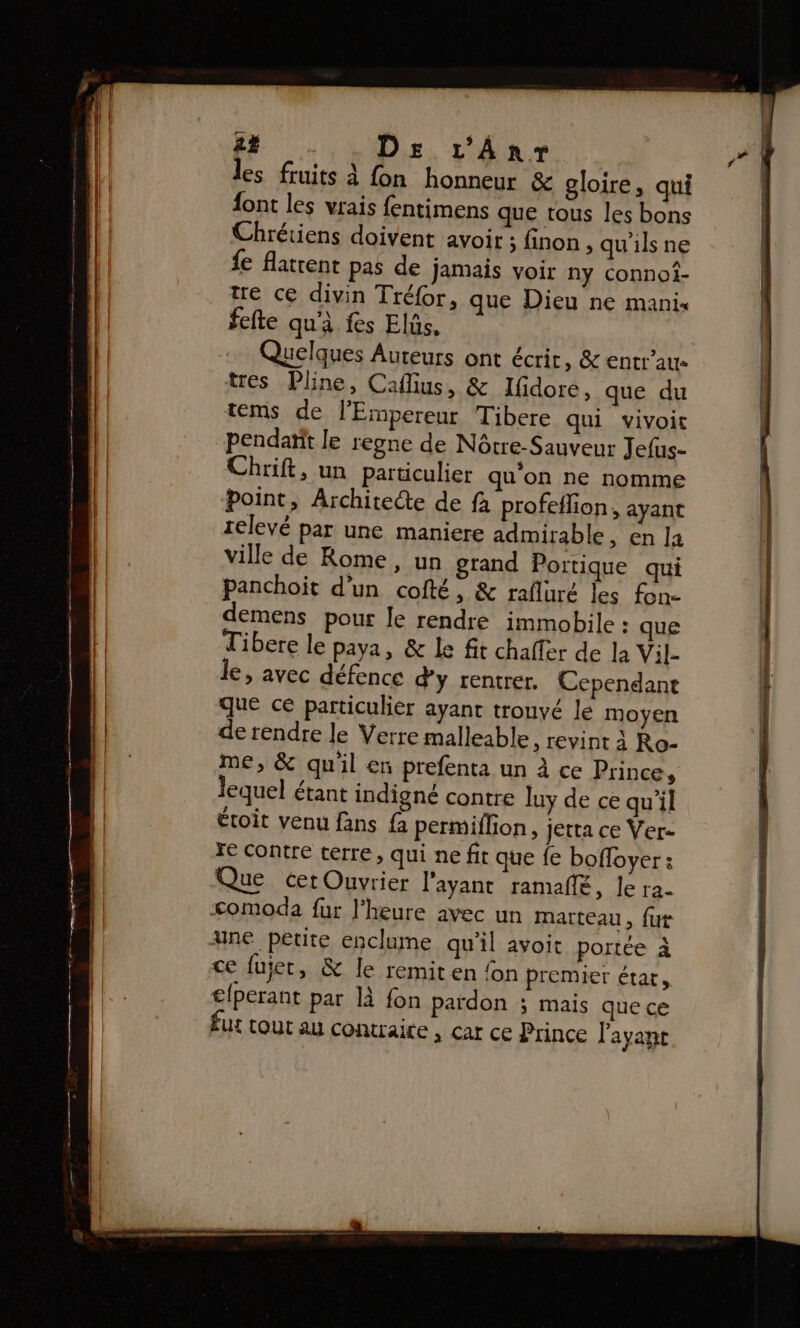2% DE 1'Anr les fruits à fon honneur &amp; gloire, qui font les vrais fentimens que tous les bons Chrétiens doivent avoir finon , qu'ils ne fe flatrent pas de jamais voir ny connoî- tre ce divin Tré{or, que Dieu ne mani« fefte qu'à fes Elüs, Quelques Auteurs ont écrit, &amp; entrau tres Pline, Caflius, &amp; lIfidore, que du tems de l'Empereur Tibere qui vivoit pendaïit le regne de Nôtre-Sauveur Jefus- Chrift, un particulier qu'on ne nomme point, Architecte de fà profeflion, ayant 1elevé par une maniere admirable, en la ville de Rome, un grand Portique qui panchoit d'un cofté, &amp; rafluré les fon- demens pour le rendre immobile : que Tibere le paya, &amp; Le fit chaler de la Vil- le, avec défence d'y rentrer. Cependant que ce particulier ayant trouvé le moyen de rendre le Verre malleable, revint à Ro- me, &amp; quil en prefenta un à ce Prince, lequel étant indigné contre luy de ce qu'il étoit venu fans fa permiflion, jetta ce Ver- Te contre terre, qui ne fit que {e bofloyer : Que cer Ouvrier l'ayant ramaflé, Je ra- &lt;omoda fur l'heure avec un marteau, {ut ane petite enclume qu’il avoit portée À ce fujet &gt; &amp; Île remiten on premier état, €{perant par là fon pardon ; mais quece fut cout au contraite , car ce Prince l'ayant