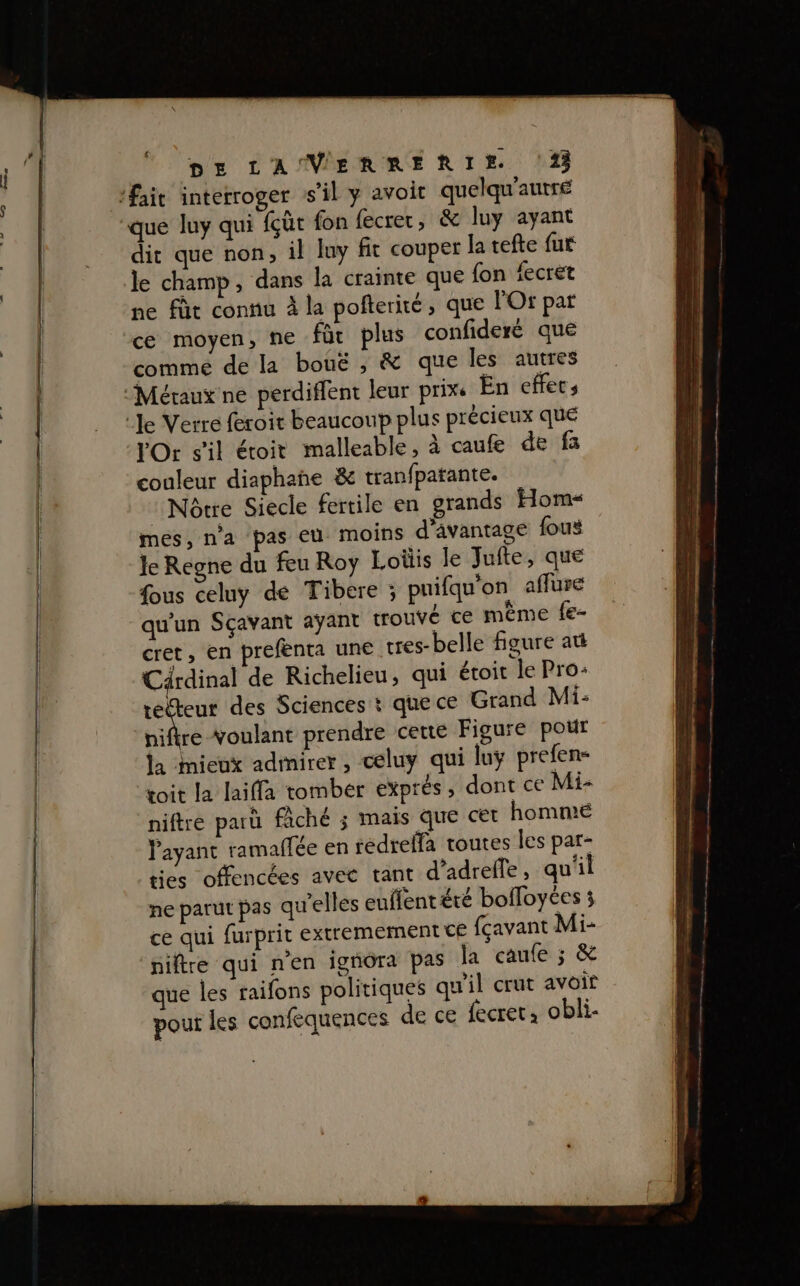 oh, dit que non, il luy fit couper la tefte fur le champ, dans la crainte que fon fecret ne fût connu à la pofterité , que POr par ce moyen, ne für plus confideré que comme de la bouë , &amp; que les autres VOr s'il étoit malleable, à caufe de fa couleur diaphañe &amp; tranfpatante. Nôrre Siecle fertile en grands Hom« mes, n'a pas eu moins d'avantage fous Je Regne du feu Roy Loüis Je Jufte, que fous celuy de Tibere ; pnifqu'on aflure qu'un Sçavant ayant trouvé ce même fe- cret, en prefenta une tres-belle figure att Cärdinal de Richelieu, qui étoit le Pro: es des Sciences t quece Grand Mi: hiftre voulant prendre cette Figure pour la mieux admirer, celuy qui luÿ prefen- toit la laiffa tomber exprés, dont ce Mi- niftré parü fâché ; mais que cet hommé Payant ramaffée en rédrelfa toutes les par- ties offencées avec tant d’adrefle, qu'il ne parut pas qu'elles euffent été bolloyées 3 ce qui furprit extremement ce fçavant Mi- ‘niftre qui nen igñora pas la caufe ; &amp; que les raifons politiques qu'il crut avoir pour les confequences de ce fecret: obli-