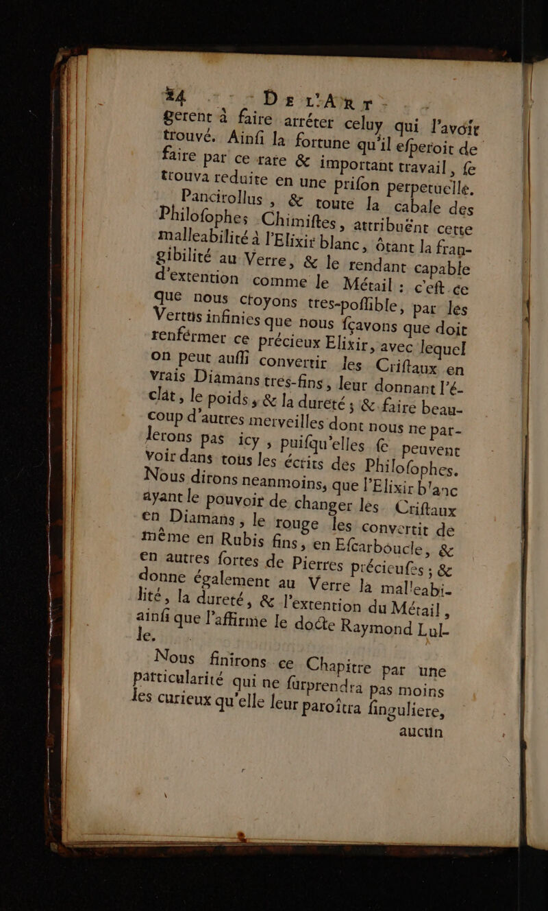 #4 - DEr'Anr. gerent à faire arréter celuy qui l'avoir trouvé. Aïnf la. fortune qu'il efperoit de aire par ce rate &amp; important travail, fe trouva reduite en une prifon perpetuelle. Pancirollus |, &amp; toute la cabale des Philofophes Chimiftes , attribuent cette malleabilité à l'Elixis blanc, tant la fran- gibilité au Verre, &amp; le rendant capable extention comme le Méxail : c'eft ce due nous ctoyons tres-poflible, par les ertts infinies que nous fcavons que doit renférmer ce précieux Elixir, avec lequel On peut auf convertir les Criflaux en Vrais Diamans trés-fins, leur donnant l’é- clât, le poids, &amp; la durêté ; &amp;.faire beau- coup d’autres merveilles dont nous ne par- lerons pas icy, puifqu'elles &amp; peuvent voir dans tous les éctits des Philo{ophes. ous dirons néanmoins, que l’Elixir b'anc ayant le pouvoir de changer les Criftaux en Diamans, le rouge les convertit de mème en Rubis fins, en Efcarboucle, &amp; en autres fortes de Pierres précicufes ; &amp; donne également au Verre Ja malleabi. Bté, la dureté, &amp; l’extention du Métai] , ain fi que l’affirme le docte Raymond Lul- kdis Nous finirons ce Chapitre par une Patticularité qui ne für prendra pas moins aucun