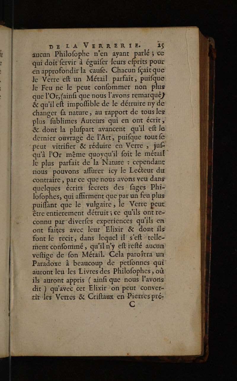 aucun Philofophe n'en ayant parlé; ce qui doit fervir à éguifer leurs efprits pour én approfondir la caufe. Chacun fçait que ke Verre eft un Métail parfait, puifque le Feu ne le peut confommer non plus que l’Or, {ainfi que nous l'avons remarqué} &amp; qu'il eft impoflible de le détruire ny de Changer fa nature, au rapport de tous les plus fublimes Auteurs qui en ont écrit, &amp; dont la plufpart avancent qu'il eft le dernier ouvrage de l'Art, puifque tout fe peut vitrifier &amp; réduire en Verre ; juf qu'à l'Or même quoyqu'il foi le métail le plus parfait de la Nature : cependant nous pouvons affurer icy le Lecteur du contraire , par ce que nous avons veu dans quelques écrits fecrets des fages Phi- lofophes, qui affirment que par un feu plus puiffant que le vulgaire, le Verre peut être entierement détruit; ce qu'ils ont re- connu par-diverfes experiences qu'ils en ont faites avec leur Elixir &amp; dont ils font le recit, dans lequel il s’eft telle- ment confommeé, qu'il n’y eft refté aucun veftige de fon Métail. Cela paroïîtra un Paradoxe à beaucoup de petfonnés qui auront leu les Livres des Philofophes , où ils auront appris ( ainfi que nous l'avons dit } qu'avec cet Elixir on peut conver- tir-les Verres &amp; Criltaux en Pierres pre-