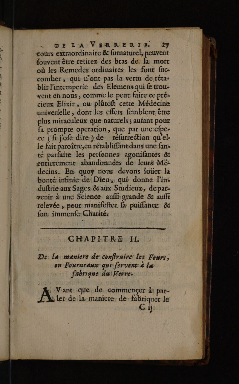 cours extraordinaire &amp; furnaturel, peuvent ouvent être retirez des bras de, la: mort où les Remedes ordinaires les font fuc- comber, qui n’ont pas la vertu de réta- blir l'intemperie des Elemens qui fe trou- vent en nous , comme le peut faire ce pré- cieux Elixir, ow plütoft cette Médecine univerfelle , dont les effets femblent être plus miraculeux que naturels ; autant pour fa prompte operation, que par une-efpe- ce (‘fi jofe dire) de réfurre@ion qu'el- Je fait paroître;en rétabliffant dans une fan- té parfaite les perfonnes agonifantes &amp; entierement abandonnées de: leurs: Mé: decins. En quoy nous devons louer la bonté: infinie de Dieu, qui donne l'in: duftrieaux Sages, &amp; aux Studieux, depar- venir à une Science, aufli-grande &amp; aufli relevée , pour: manifefter fa puiflance &amp; fon immenfe-Charité: CHAPITRE IL De: la maniere de: conftruire les Fonrs, on Fourneanx qui fervent: à Læ fabrique: du: Ferre: Au Vant que de commencer à: par- “A ler de la: maniere. de: fabriquer le Ci