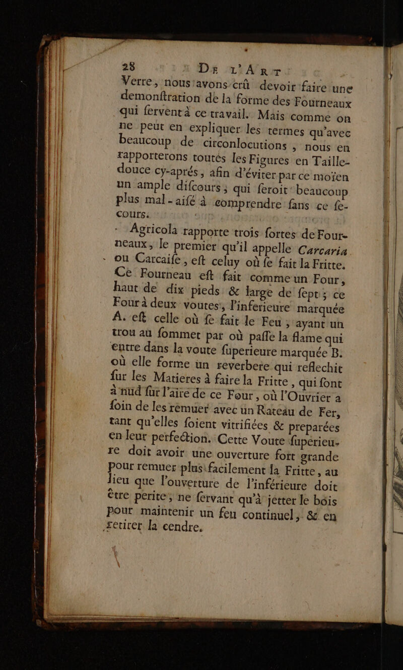 Verre, nousiavons crû devoir faire une demonftration de la forme des Fourneaux qui ferventà ce travail. Mais comme on ne peut en expliquer les termes qu'avec beaucoup de circonlocutions &gt;» nous en rapPortétons toutes les Figures en Taille- douce cÿ-aprés, afin d'éviter par ce moïen un ample difcours; qui feroit: beaucoup plus mal - aifé à comprendre fans ce {e- COUrS. | qn Agricola rapporte trois fortes de Four neaux, le premier qu'il appelle Carcaria ou Carcaife , eft celuy où fe fait la Fritte. Ce Fourneau eft fait comme un Four, haut de dix pieds &amp; large de fept; ce Four à deux voutes:, linferieure marquée À. ef celle où fe fait le Feu ; ayant un trou au fommer par où pafle la flame qui €ntre dans la voute fuperieure marquée B. où elle forme ün reverbete qui reflechit fur les Matieres à faire la Fritre , Qui font à nud für l'aire de ce Four , où l'Ouvrier a foin de les rèmuer avec un Rateau de Fer, tant qu'elles foient vitrifiées &amp; préparées €n leur perfe@tion. Cette Voute fupérieu- re doit avoir une ouverture fort grande Pour remuer plusifacilement {a Fritte, au lieu que l'ouverture de l'inférieure doit ètre perite, ne fervant qu'à jetter le bois Pour maintenir un feu continuel, &amp; en