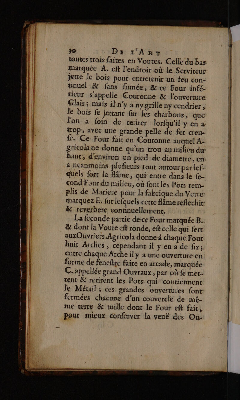 De r’Anrr- toutes trois faites en Voutes. Celle du bas marquée À. eft l’endroir où le Serviteur jette le bois Pour entretenir un feu con- unuel &amp; fans fumée, &amp; ce Four infé- tieur s'appelle Couronne &amp; l'ouverture Glais ;. mais il n’y à ny grille ny cendrier , le bois fe Jettanc fur les charbons, que: Jon à foin de retirer lorfqu’H y en a: Hop, avec une grande pelle de fer creu- te. Ce Four fait en Couronne auquel A- gricolane donne qu’un trou au milicu dur haut, d'environ un pied de diametre , en: a neanmoins plufieurs tout autour par lef- quels fort la fâme, qui entre dans le {e- cond Four du milieu, où fontles Pots rem plis de Mariere pour la fabrique du Verre: marquez E. fur lefquels cette Ame reflechit- &amp; reyerbere continuellement. La feconde partie dece Four marquée B.. &amp; dont la Voute eft ronde, eftcelle qui fert auxOuvriers Agricola donne à chaque Four Ruit Arches, cependant il y en a de fix: entre chaque Arche ily a une ouverture en forme de feneftre faite en arcade, marquée C. appellée grand Ouvraux, par où fe mer tent &amp; retirent les. Pots: qui’ contiennent le Métail ; ces. grandes ouveatures font: fermées chacune d’ün couvercle de mè- me terre &amp; tuille dont le Four eft fait, Pour mieux conferver la veuë des Ou-