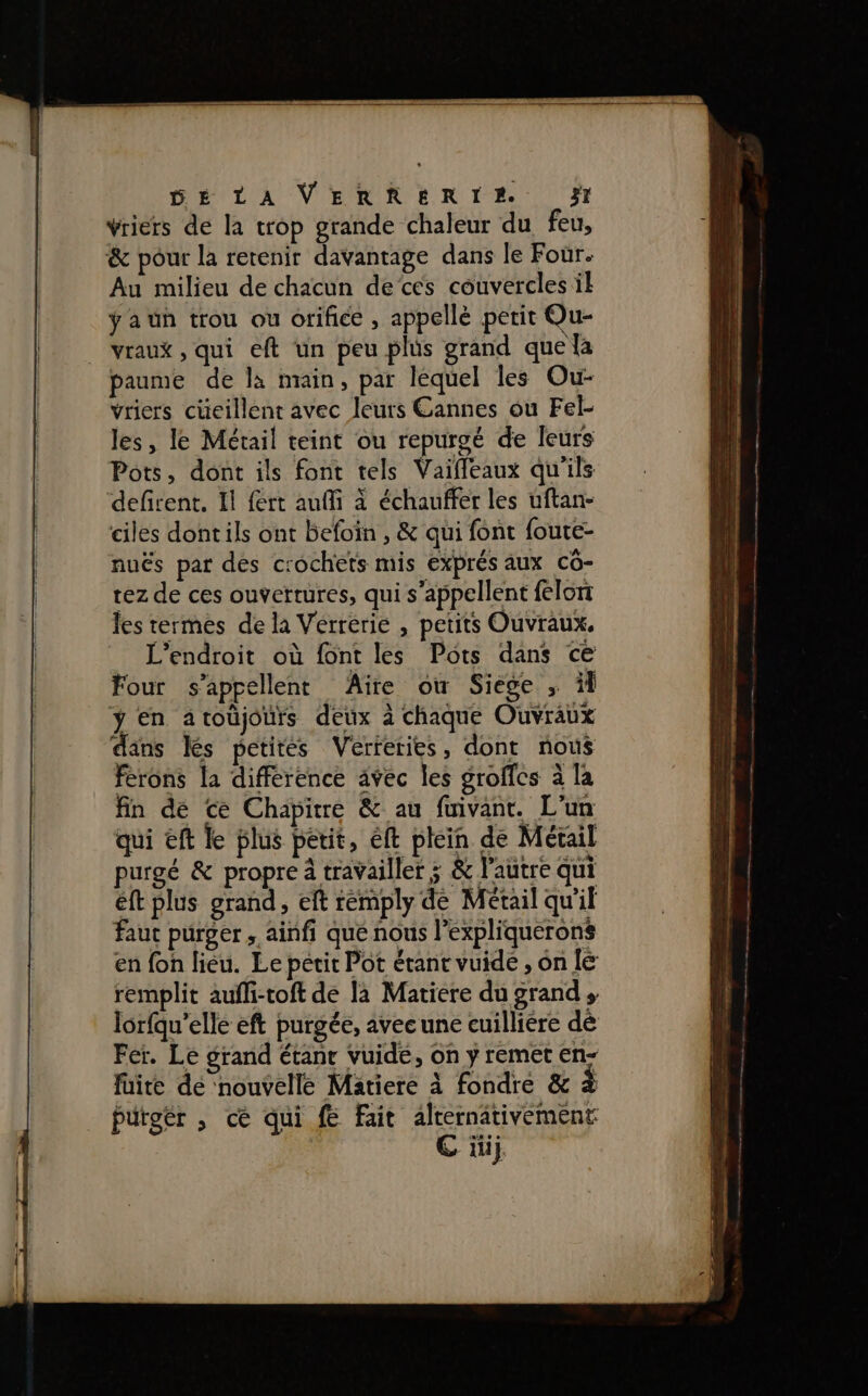 DE LA VERRERTEA 351 vriers de la trop grande chaleur du feu, &amp; pour la retenir davantage dans le Four. Au milieu de chacun de‘cés couvercles il ÿaun trou ou orifice , appellé petit Qu- vraux , qui eft un peu plüs grand que la paume de la main, par léquel les Ou- vriers cüeillent avec leurs Cannes ou Fel- les, le Métail teint ou repurgé de leurs Pots, dont ils font tels Vaifleaux qu'ils defirent. Il fert auffi à échauffer les uftan- ciles dontils ont befoin , &amp; qui font foute- nuës par des c:ochets mis exprés aux cô- rez de ces ouvertures, qui s'appellent felon les termes de là Verrerie , petits Ouvraux. L'endroit où font les Pots dans ce Four s'appellent Aire où Siege ; îl ÿ en atoüjours deux à chaque Ouvraux dans Îles petites Verferies , dont nous ferons la différence avec les groffcs à la fin de ce Chapitre &amp; au fuivant. L'un qui eft le plus petit, éft plein de Métail purgé &amp; propre à travailler ; &amp; l’autre qui éft plus grand, eft rémply de Métail qu'il faut purger, ainfi que nous l’expliquerons en fon liéu. Le petit Pot étant vuide , on le remplit aufli-toft de la Matiere du grand, lorfqu'elle eft purgée, avecune cuilliére dé Fer. Le grand étanr vuide, on y remet en- faite de ‘nouvelle Matiere à fondre &amp; à Putgër , ce qui fe Fait alternativement G it}