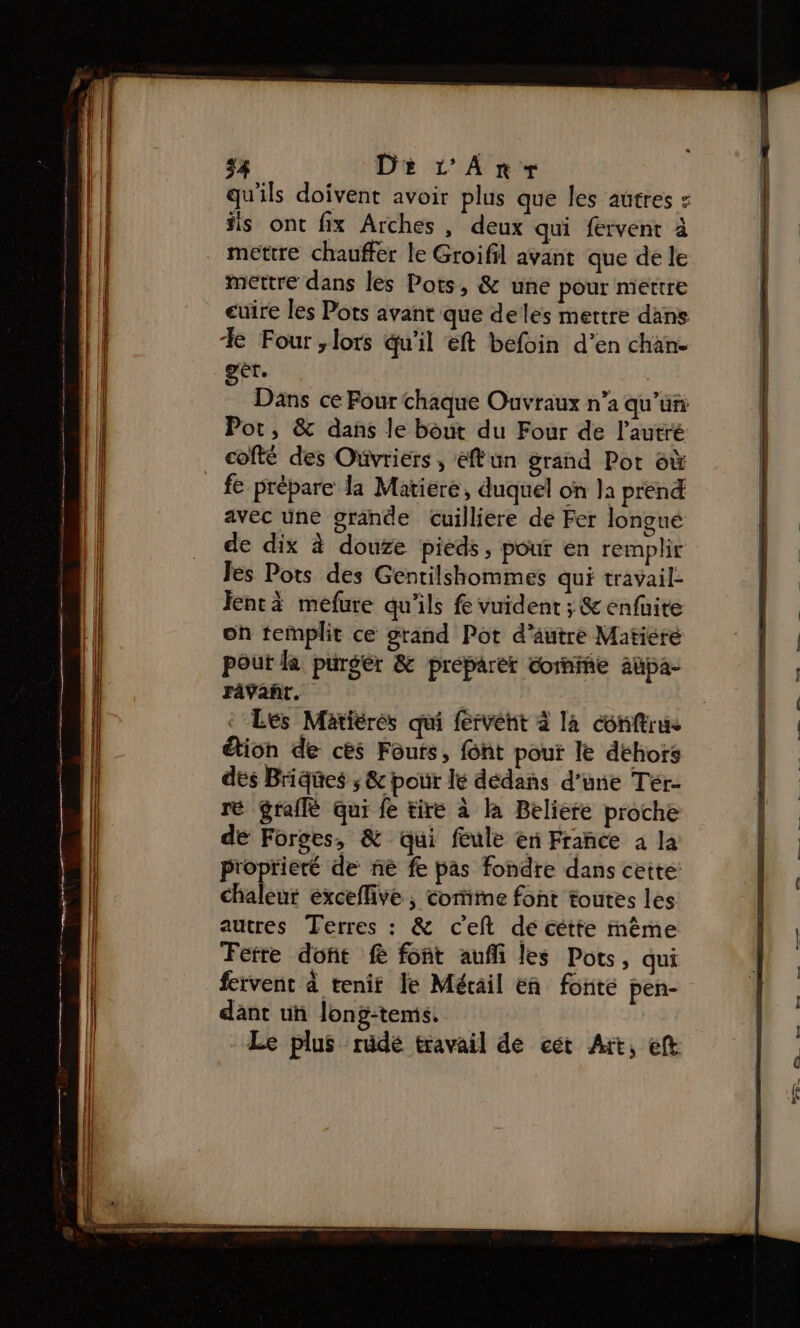 54 Di L'Anr-s qu'ils doivent avoir plus que les autres = #is ont fix Arches , deux qui fervent à mettre chauffer le Groifil avant que de le mettre dans les Pots, &amp; une pour mettre cuire les Pots avant que deles mettre dans Xe Four , lots qu'il eft befoin d’en chan. gèt. Dans ce Four chaque Ouvraux n’a qu'un Pot, &amp; dans le bout du Four de l’autré cofté des Ovriers , eff un grand Pot 6ù fe prébare la Matiere, duquel on la prend avec üne grande Cuilliere de Fer Jongue de dix à douze pieds , pour en remplir Fes Pots des Gentilshommes qui travail- enr mefure qu'ils fe vuident ; &amp; enfüite on templit ce grand Pot d'autre Matiere pout la purgér &amp; preparer cornifie aüpa- râävañt. Les Matières qui fervent à la conftrus tion de cès Fouts, font pouf le déhoïs dés Brides ; &amp; pour lé dédans d'une Tér- ré gralflè qui fe tire à la Beliere proche de Forges, &amp; qui feule eu France à la Proprieré de ne fe pas fondre dans cette: PM éxcefhve , corime font toutes les autres Terres : &amp; c'eft dé cétte mème Ferre doft fe font aufi les Pots, qui fervent à tenit le Mérail eñn fonte pen- dant un long-temis, Le plus rüdé travail de cét Art, eft