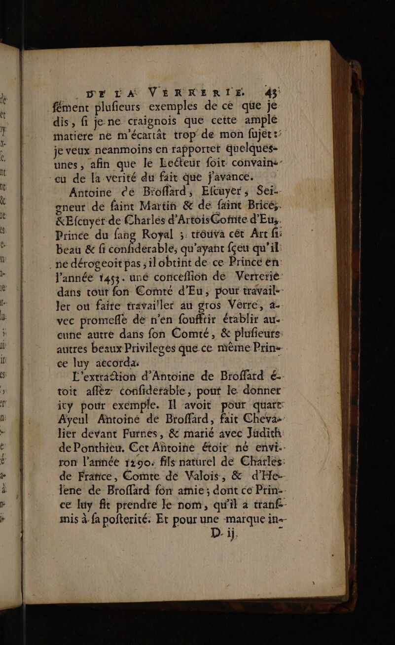 fément plufieurs exemples de cé que je dis, fi je ne craignois que cette amplé matiere ne m'écartât trop de mon fujet:: je veux neanmoins en rapportet quelques- unes, afin que lé Eecéteur foit. convaine- Antoine dé Broffard, Elfcuyer, Se. gneur de faint Martin &amp; de faint Brice, REfcuyet de Charles d’ArtoisGotnte d'Eus. Prince du fang Royal ;. trôuiva cét Arr fi: Beau &amp; fi confidérable, qu'ayant fçeu qu’il: J'année 1453. uné conceflion de Verrerie dans tout fon Comté d’Eu, pour travail-- Jer ou faite travailler au gros Vérre, a. vec promeñe de n'en fouffrir érablir au. cune autré dans fon Comté, &amp; plufieurs: autres beaux Privileges que ce mème Prin: ce luy aecorda: | L'extraftion d'Antoine de Broffard €. toit affèz confiderable, pout le donner icy pour exemple. Il avoit pour quart: Aÿeul Antoine de Broffard, fait Cheva- lier devant Futnes, &amp; marié avec Judith de Ponthieu. Cet Añroine étoir né envi-- ron l’année 1290: fils naturel de Charles: de France, Comte dé Valois, &amp; d’He:- lene de Broflard fon amie ; dont ce Prin ce luy fit prendte Je nom, qu'il à tranf-- mis à-fa pofterité: Et pour une marque in Di