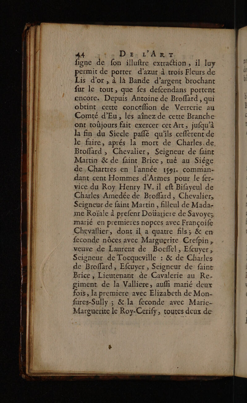 permit de porter d'azur à trois Fleurs de Lis d’or , à là Bande d'argent brochant fur le tout, que fes defcendans portent cncore. Depuis Antoine de Broffard , qui obtint cette conceflion de Verrcrie au ont toüjours fait exercer cet Art, jufqu'à la fin du Siecle paflé qu'ils ceflerent de le faire, aprés la mort de Charles.de Broffard , Chevalier, Seigneur de faint Martin &amp; de faint Brice, tué au Siége de, Chartres en l'année 1591. comman- dant cent Hommes d’Armes pour le {er- vice du Roy Henry IV. il eft Bifayeul de Charles Amedée de Broflard, Chevalier, Seigneur de faint Martin , filleul de Mada- me Roïale à prefenr Doürariere de Savoye:, marié en premieres nopces avec Francoife Chevallier, dont il à quatre fils; &amp; en feconde nôces avec Marguerite Crefpin, veuve .de Laurent de Boefel, Efcuyer , Seigneur de Tocqueville : &amp; de Charles de Broflard, Efcuyer , Seigneur de: faint Brice, Lieutenant de Cavalerie au Re. giment de la Valliere, aufil marié deux fois , la premiere avec Elizabeth de Mon- fures-Sully.; &amp;.la feconde avec Marie- Marguerite Le Roy-Cerify, toutes deux de