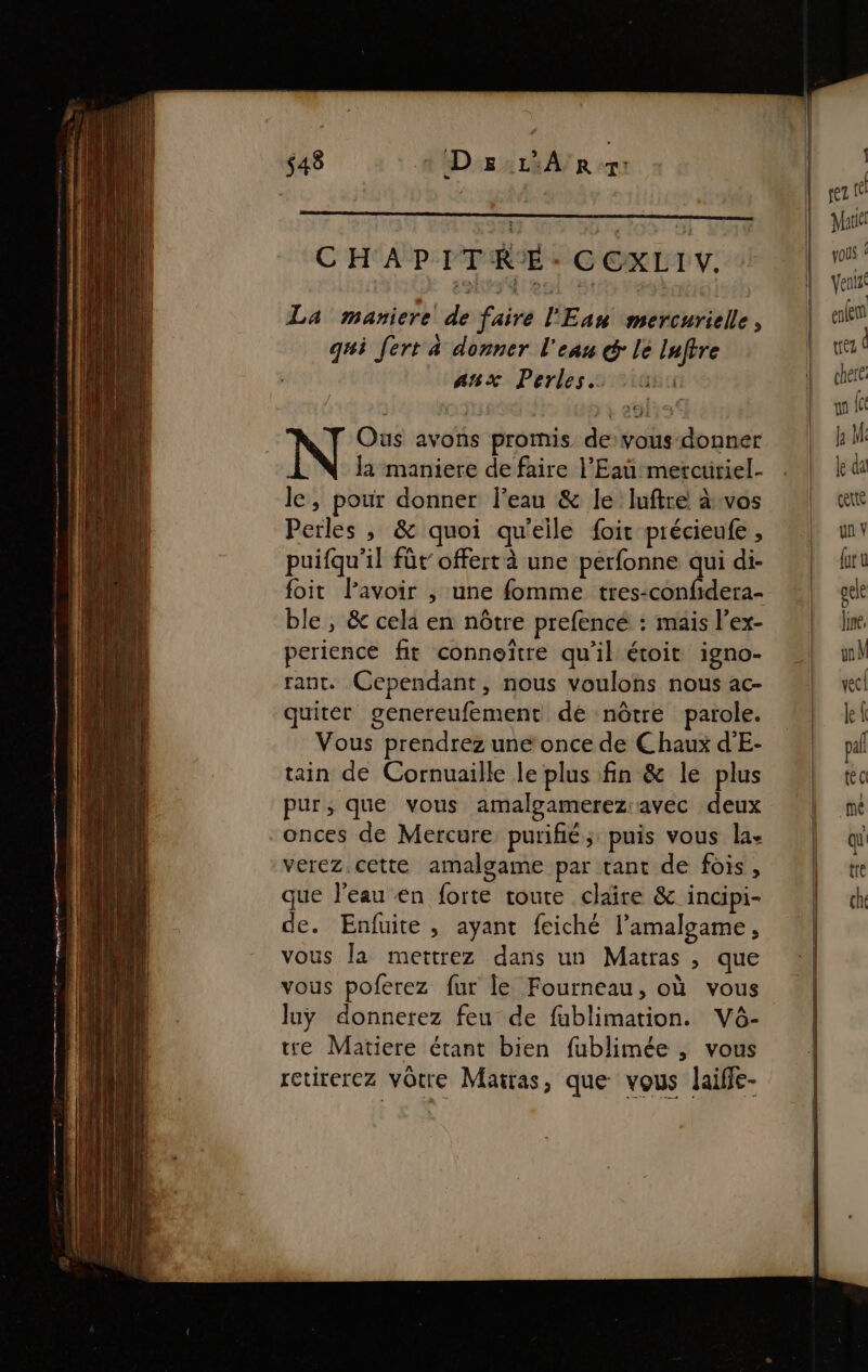 CHAPITRE: CCXLIV. La maniere de faire l'Eau mercurielle, gui fert a donner l'eau &amp; lé Inftre anx Perles: os Ous avons promis de:vous-donner Ja maniere de faire l'Eaumercüriel- le, pour donner l’eau &amp; le luftre à:vos Perles , &amp; quoi qu'elle foit précieufe , puifqu’il füt offert à une pérfonne qui di- foit lavoir , une fomme tres-confidera- ble, &amp; cela en nôtre prefencé : mais l’ex- perience fit conneïtre qu’il étoit igno- rant. Cependant, nous voulons nous ac- quiter genereufement dé nôtre parole. Vous prendrez une once de Chaux d'E- tain de Cornuaille le plus fin &amp; le plus pur, que vous amalgamerezavec deux -onces de Mercure purifié; puis vous la. verez cette amalgame par tant de fois, que l’eau en forte toute claire &amp; incipi- de. Enfuite , ayant feiché lamalgame , vous la mettrez dans un Matras , que vous poferez fur le Fourneau, où vous luÿ donnerez feu de fablimation. Vô- tre Matiere étant bien fublimée , vous retirerez vôtre Matras, que vous laiffe-