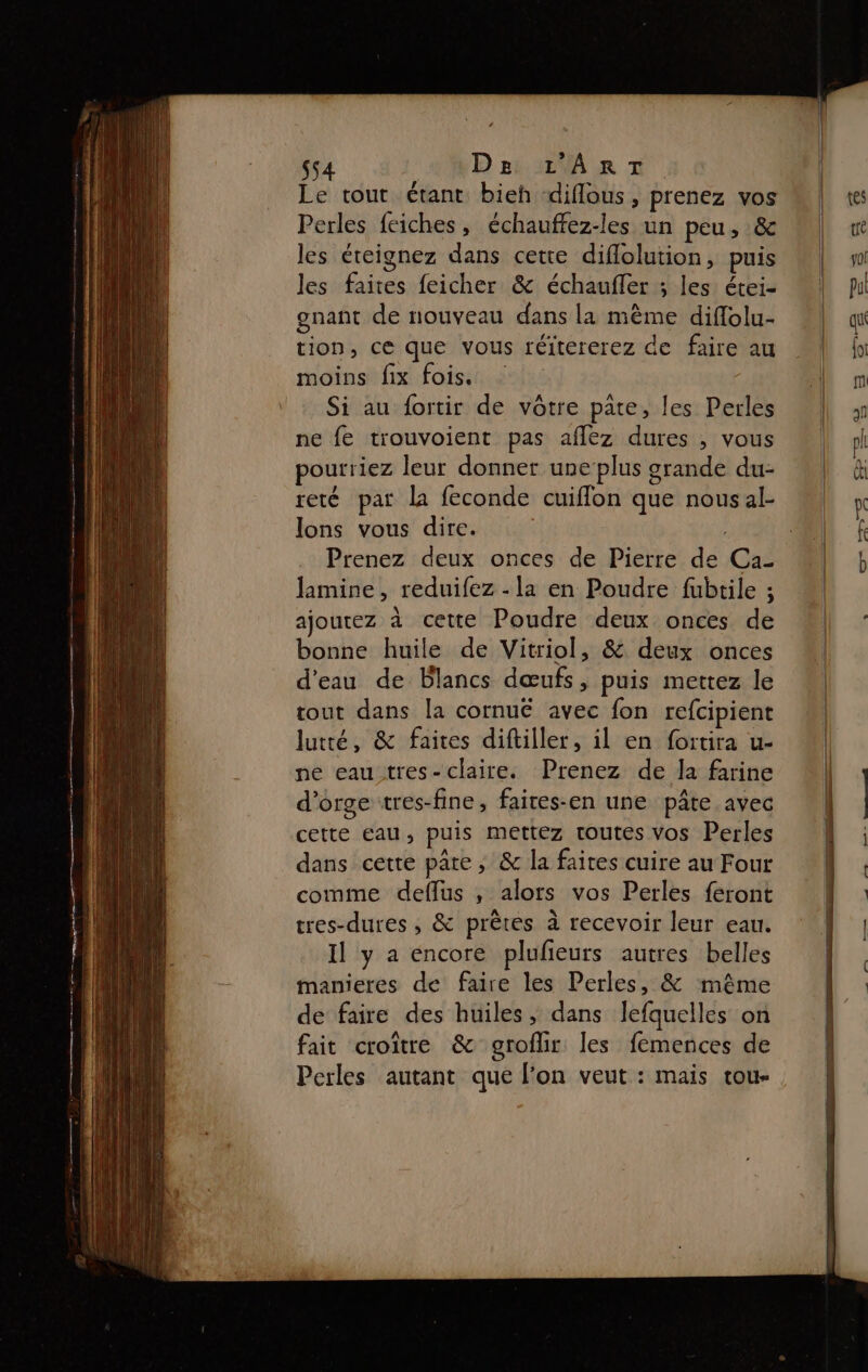 Le tout étant bieh diflous, prenez vos Perles feiches, échauffez-les un peu, &amp; les éreignez dans cette diflolution, puis les faites feicher &amp; échaufler ; les étei- gnant de nouveau dans la même diflolu- tion, ce que vous réitererez de faire au moins fix fois. Si au fortir de vôtre pate, les Perles ne fe trouvoient pas aflez dures , vous pourriez leur donner une plus grande du- reté par la feconde cuiflon que nous al- lons vous dire. | Prenez deux onces de Pierre de Ca- lamine, reduifez - la en Poudre fubtile ; ajoutez à cette Poudre deux onces de bonne huile de Vitriol, &amp; deux onces d'eau de Blancs dœufs, puis mettez le tout dans la cornué avec fon refcipient lutrté, &amp; faites diftiller, il en fortira u- ne eau tres- claire. Prenez de la farine d'orge tres-fine, faires-en une pâte avec cette eau, puis mettez toutes vos Perles dans cette pare, &amp; la faites cuire au Four comme defflus , alors vos Perles feront tres-dures , &amp; prêtes à recevoir leur eau. Il y a encore plufieurs autres belles manieres de faire les Perles, &amp; même de faire des huiles, dans lefquelles on fait croître &amp; groflir les femences de Perles autant que l’on veut : mais tou-