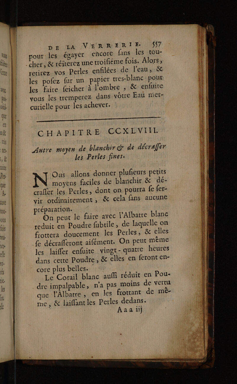 mr De SV RER T'ES pour les égayer €ERCOïe fans les tou- retirez vos Perles enfilées de l’eau, &amp; les pofez fur un papier tres-blanc pour les faire feicher à l'ombre , &amp; enfuite vous les tremperez dans vôtre Eau met- curielle pour les achever. Autre moyen de blanchir &amp; de décraffer les Perles fines. Ous allons donner plufeurs petits moyens faciles de blanchir &amp; dé- Crafler les Perles, dont on pourra fe fer- vir ordinairement , &amp; cela fans aucune préparation. | On peut Île faire avec l’Albatre blanc reduit en Poudre fubtile, de laquelle on frottera doucement les Perles, &amp; elles {e décrafleront aifément. On peut mème les laifler enfuite vingt-quatre heures dans cette Poudre, &amp; elles en feront en- core plus belles. | Le Corail blanc aufli réduit en Pou- . dre impalpable, n'a pas moins de vertu que l’Albatre, en les frotrant de mé- me, &amp; laiffantles Perles dedans. Aaaiüi]