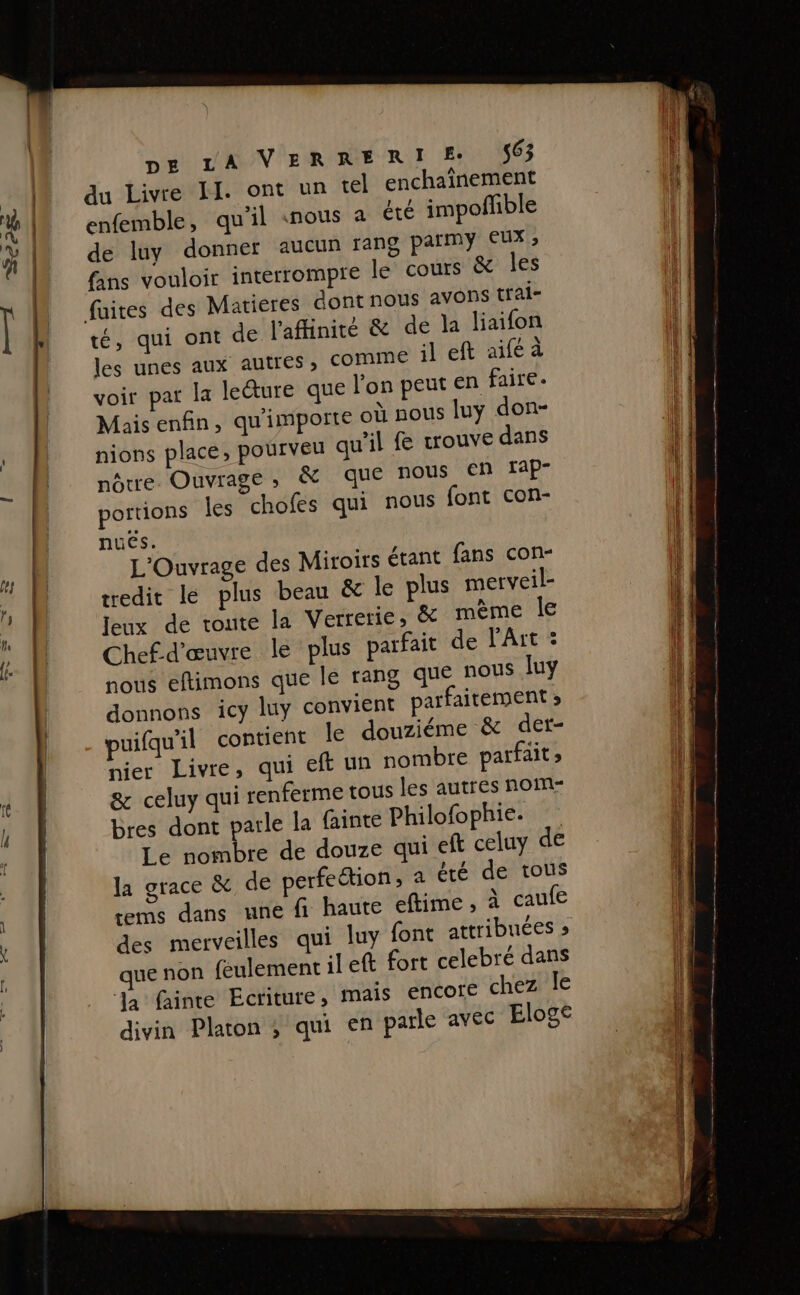 du Livre II. ont un tel enchaînement enfemble, qu'il «nous a été impoñfible de luy donner aucun rang army eue fans vouloir interrompre le cours &amp; les fuites des Matieres dont nous avons trai- té, qui ont de l'aflinité &amp; de la liaifon les unes aux autres, comme il eft aiféaà voir par la leure que l'on peut en faire. Mais enfin, qu'importe où nous luy don- nions place, pourveu qu’il fe wouve dans nôtre. Ouvrage, &amp; que nous €n rap- portions les chofes qui nous {ont con- nuës. L'Ouvrage des Miroirs étant fans con- tredit le plus beau &amp; le plus metveil- Jeux de toute la Verretie, &amp; mème le Chef-d'œuvre le plus parfait de l'Art : nous eftimons que le rang que nous luy donnons icy luy convient parfaitement » puifqu'il contient le douziéme &amp; der- nier Livre, qui ef un nombre parfait &amp; celuy qui renferme tous les autres nom- bres dont parle la fainte Philofophie. Le nombre de douze qui eft celuy de la grace &amp; de perfeétion, à été de tous tems dans une fi haute eftime , à caufe des merveilles qui luy font attribuées » ue non feulement il eft fort celebré dans ‘Ja fainte Ecriture, mais encore chez le divin Platon ; qui en parle avec Eloge