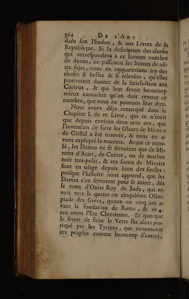 $64 De 1'Anrr das fon Phadon , &amp; aux Livres de la Republique. Si Ja defcription des chofes qui correfpondens à ce fameux nombre € douze, ne pañloient les bornes de no: tre fujet, nous en fapporterions icy des chofes fi belles &amp;f relevées , qu'elles Pourroient donner de Ja fatisfation aux Curieux , &amp; qui leur feroit beaucoup mieux connoître qu'on doit reverer ce nombre, que nous ne pouvons leur dire. Nous avons déja remaïqué dans le Chapitre I. de ce Livre, que ce n'étoit que depuis environ deux cens ans, que l'invention de faire les Glaces de Miroirs de Criftal à été trouvée, &amp; nous en 2- vons expliqué la maniere, Avant ce tems- Ja , les Dames ne fe fervoient que de Mi- roirs d’Acier, de Cuivre, ou de marbre noir tres-polis, &amp; ces fortes de Miroirs font en ufage depuis bien des fiecles : puifque l’hiftoire nous apprend, que les Dames s’en fervoient pour fe mirer, dés le tems d'Ozias Roy de Juda, qui vi- Voit vers la quatre ou cinquiéme Olim- piade des Grecs, quatre ou cinq ans a2 vant la fondation de Rome, .&amp; 764. ans.avant l'Ere Chretienne. Et quoique Je fecret de faire Je Verre fût alors pra- tiqué par les Tyriens , que neanmoins ces peuples comme beaucoup d’autres,