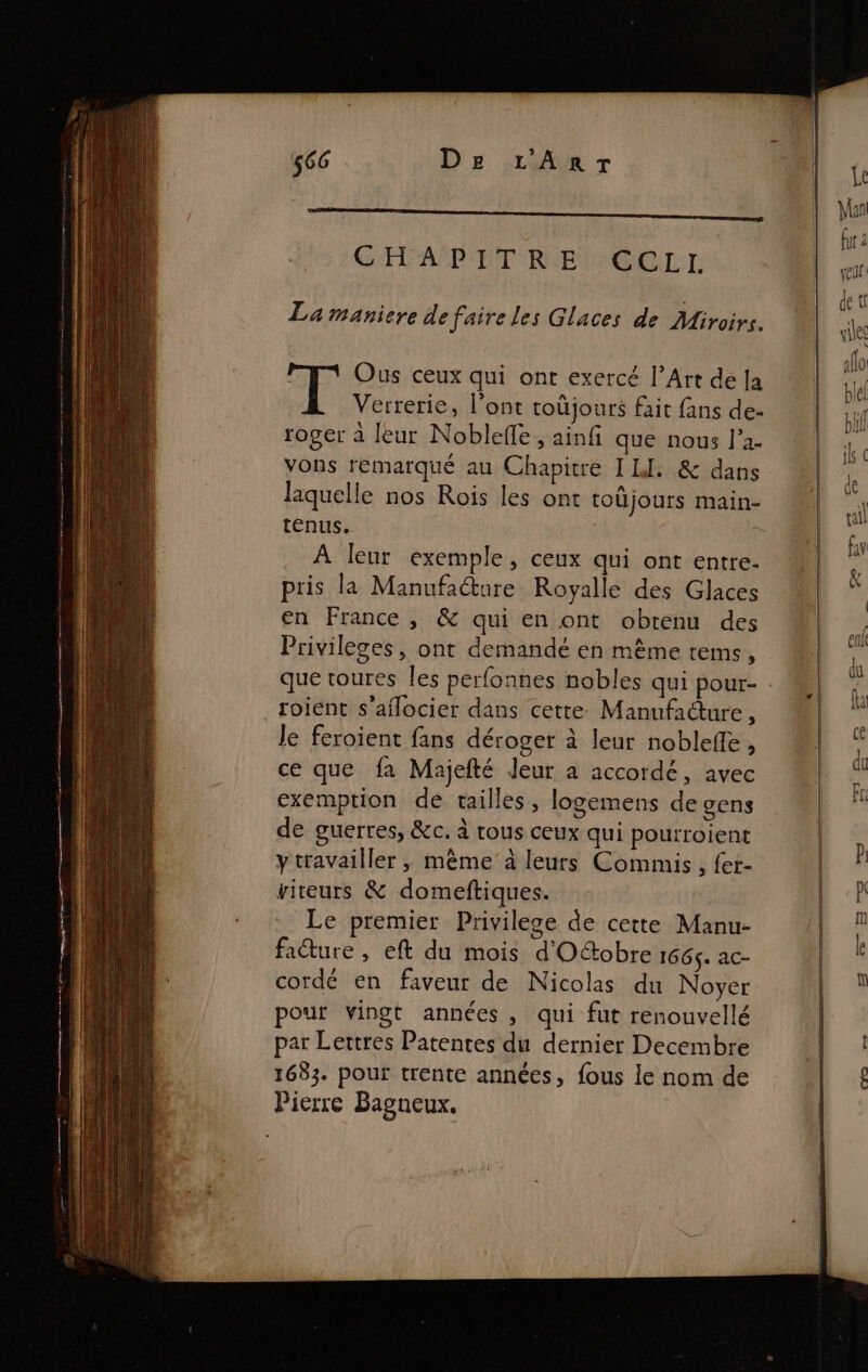 CHAPITRE CCLL La maniere de faire les Glaces de Miroirs. | Ous ceux qui ont exercé l’Art de [a Verrerie, l'ont toûjours fait fans de- roger à leur Nobleffe , ainfi que nous J’a- vons remarqué au Chapitre I LI. &amp; dans laquelle nos Rois les ont toüjours main- tenus. à A leur exemple, ceux qui ont entre. pris la Manufa@ure Royalle des Glaces en France, &amp; qui en ont obtenu des Privileges, ont demandé en même tems, que toures les perfonnes nobles qui pour- roient s’aflocier dans cette Manufacture, Je feroient fans déroger à leur nobleffe, ce que fa Majefté Jeur a accordé, avec exemption de tailles, logemens de gens de guerres, &amp;c. à tous ceux qui pourroient ytravailler , même à leurs Commis, fer- vireurs &amp; domeftiques. Le premier Privilege de cette Manu- facture , eft du mois d'Oftobre 166$. ac- cordé en faveur de Nicolas du Noyer pour vingt années, qui fut renouvellé par Lettres Patentes du dernier Decembre 1633. pour trente années, fous le nom de Pierre Bagneux.