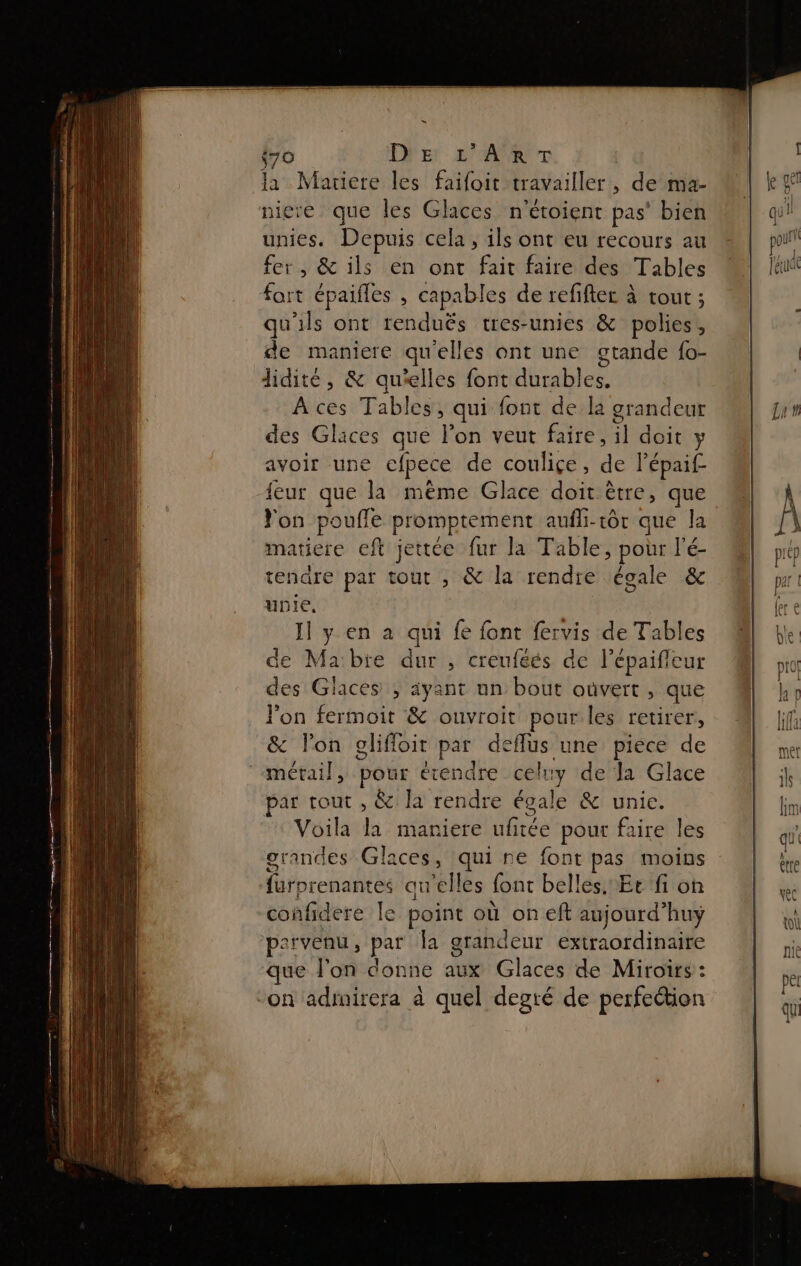 {70 De re la Mauiere les faifoit travailler, de ma- niere que les Glaces n'étoient pas’ bien unies. Depuis cela, ils ont eu recours au fer, &amp; ils en ont fait faire des Tables fort épaifles , capables de refiftec à tout ; qu'ils ont renduës tres-unies &amp; polies, de maniere qu'elles ont une gtande {o- didité, &amp; qu'elles font durables. À ces Tables, qui font de la grandeur des Gläces que l’on veut faire, il doit y avoir une cfpece de couliçe, de l'épaif {eur que la même Glace doit être, que Yon poufle promptement aufli-tôr que la matiere eft jettée fur la Table, pour l'é- tendre par tout , &amp; la rendre égale &amp; unie, Il y en a qui fe font fervis de Tables de Mabie dur , creuféés de l’épaifieur des Glaces ; ayant un bout oùvert , que l'on fermoit &amp; ouvroit pour les retirer, &amp; lon glifloit par deflus une piece de métail, pour étendre celuy de la Glace par tout , &amp; la rendre égale &amp; unie. Voila la mariere ufitée pour faire les grandes Glaces, qui re font pas moins furprenantes auelles font belles. Ee fi on confidere Île point où on eft aujourd’huyÿ parvenu, par la grandeur extraordinaire que l'on donne aux Glaces de Miroirs : “on adinirera à quel degré de perfection