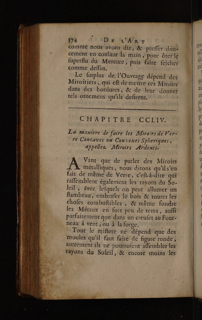 commé nous avons dit, &amp; preffer dou cement en coûlant la main, pour ôtefle fuperflu du Mercure, puis faire {eicher comme deflus. | Le furplus de l’'Ouvrage dépend des Müiroitiers, qui eft de mettre ces Miroirs dans des bordures, &amp; de leur donne tels otnemens qu'ils defirent. | CHA PTR CT CUEPIT La maniere de faire les Miroirs dé V'er- re Concaves on Convexes Spheriques, appelez Miroirs Ardents. A Vant que de patler des Miroirs métalliques, nous dirons qu'ils’en fait de même de Verre, c'eft-dire qui raflemblent également les rayons du So- Jeil , Avec lefquels on peut allumer un flambeau, embrafer le bois &amp; toures les chofes combuftibles , &amp; même fondre les Métaux en fort peu. de tems, auf parfaitement que dans un creufet au Four: neau à vent ;ou à la forge. Tout le mifteré ne dépend’ que des moules qu'il faut faire de figure ronde, autrement ils ne sourroient aflembléer les Fr rayons du Soleil, &amp; encore moins les