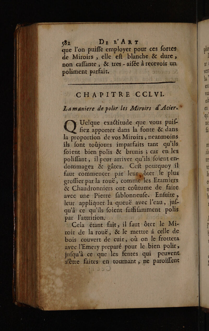 que l’on puifle employer pour ces fortes de Miroirs , elle eft blanche &amp; dure; non caflante , &amp; tres.- aifée à recevoir un poliment parfait, CHAPITRE CCLYVI. Uelque exaditude que vous puif fiez apporter dans la fonte &amp; dans la proportion de vos Miroirs ; neanmoins ils font toùjours imparfaits tant qu'ils foient bien polis &amp; brunis ; car en les poliffant, il peut arriver qu'ils foient en- dommagez &amp; garez. Cet pourquoy il faut commencer par leurgôter le plus . groflier par la roué, comme les Etamiers &amp; Chaudronniers ont coùtume de faire avec une Pierre fablonneufe. Enfuite, leur appliquer la-queué avec l’eau, juf- qu'à ce qu'ils foient futifamment polis par. l'attrition. | Cela étant fait, il faut ôter le Mi- roir de la rout, &amp; le mettre à celle de bois couvert de cuir, où on le frottera avec l’Emery preparé pour le bien polir, Sètre faitesi‘en tournant ; ne paroiflent