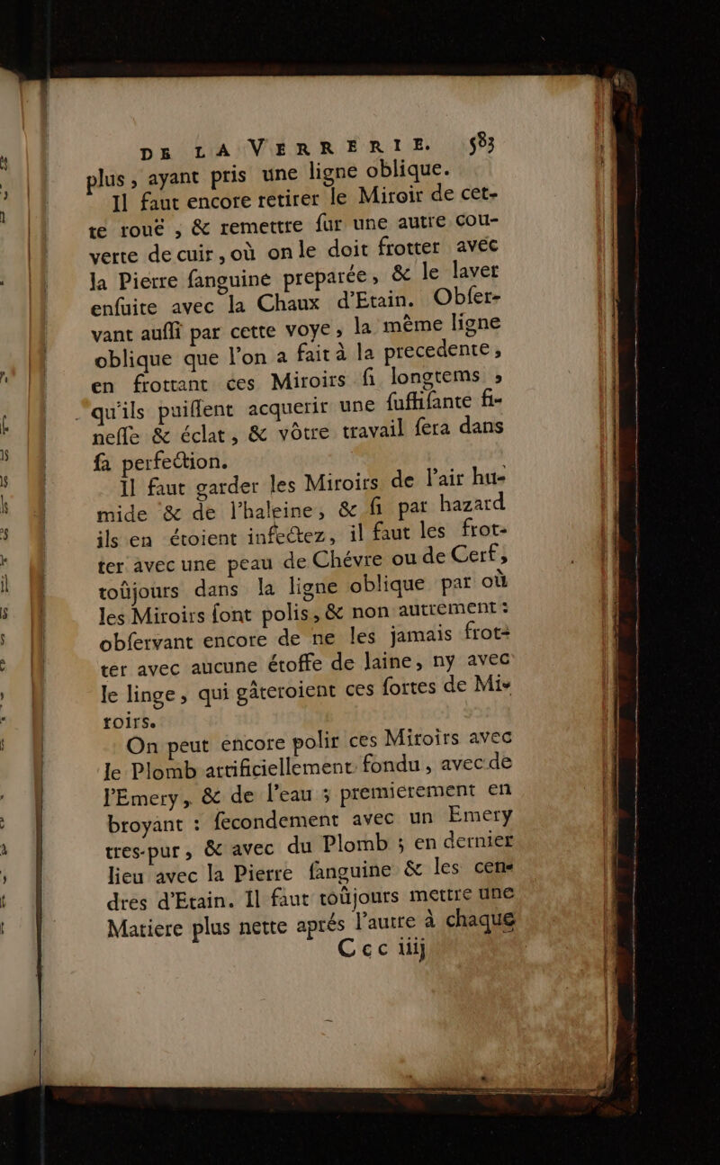 DR LA UVIÉRR HR TE IPS [1 faut encore retirer le Miroir de cet- te rouë , &amp; remettre fur une autre cou- verre de cuir, où onle doit frotter avec Ja Pierre fanguiné preparée, &amp; le laver enfuite avec la Chaux d’'Etain. Obfer- vant aufli par cette VOYE ; la même ligne oblique que l'on a fait à la precedente, en frotrant ces Miroirs fi longtems » nelle &amp; éclat, &amp; vôtre travail {era dans fa perfection. Il faut garder les Miroirs de Pair hu- mide &amp; de l’haleine, &amp; fi pat hazard ils en étoient infectez, il faut les frot- ter avec une peau de Chévre ou de Cerf, toûjours dans la ligne oblique par où les Miroirs font polis, &amp; non autrement: obfervant encore de ne les jamais frot: ter avec aucune étoffe de laine, ny avec Je linge, qui gâteroient ces {ortes de Mis fOirse On peut encore polir ces Miroirs avec le Plomb artificiellement fondu , avec de PEmery, &amp; de l’eau ; premierement en broyant : fecondement avec un Emery tres-pur , &amp;C avec du Plomb ; en dernier lieu avec la Pierre fanguine &amp; les cen« dres d'Etain. Il faut toüjours mettre une Matiere plus nette aprés l'autre à chaque Cec ui