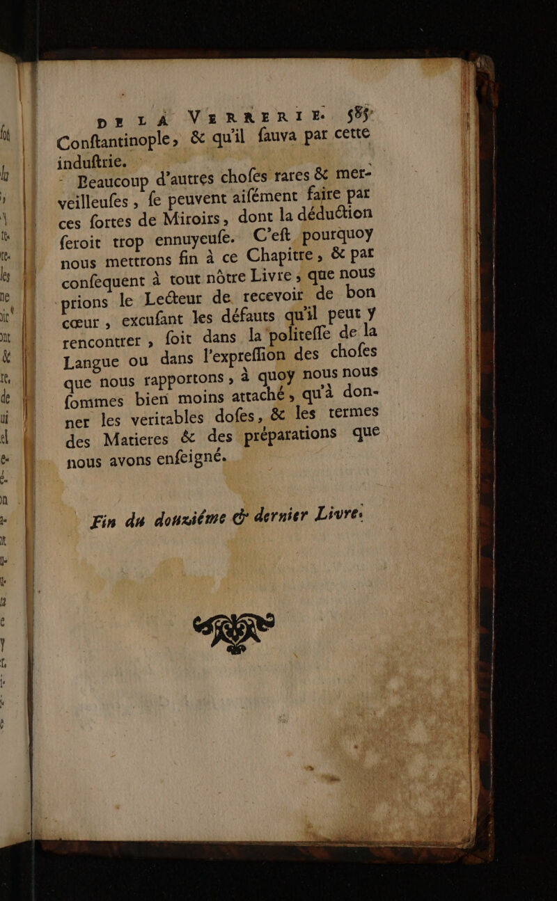 pa rAÂ VEeRRERïIE 58 Conftantinople, &amp; qu'il fauva par cette induftrie. Beaucoup d’autres chofes rares &amp; mer- veilleufes , fe peuvent aifément faire pat ces fortes de Miroirs, dont la déduétion (eroit trop ennuyeufe. C'eft pourquoy nous mettrons fin à ce Chapitre, &amp; par confequent à tout nôtre Livre ; que ROUS prions le Lecteur de recevoir de bon cœur, excufant les défauts qu'il peut ÿ rencontrer , foit dans la politeffe de la Langue ou dans l’expreflion des chofes que nous rapportons ; à quoÿ nous nous (ommes bien moins attaché, qu'à don- ner les veritables dofes, &amp; les termes des Matieres &amp; des préparations que nous avons enfeigné. Fin du donxiême dernier Livre: