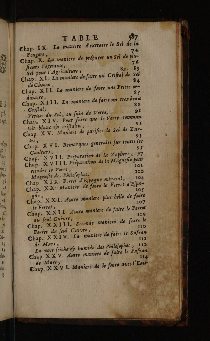 T ABLE 437 Fougere, 74 Chap. X. La maniere de préparer un Sel de plu fieurs Vegetaux , 76 82. 83 Sel pour l'Agriculture s Chap. XI. La maniere de faire un Crifial de Sel de Chaux , 84 Chap. XII. La maniere de faire une Fritte or- dinaire, 8$ Chap. XIII, La maniere de faire un tres-beau 88 : Criffal, Vertus du Sel, on fuin de Verre, . 91 Chap. XIV. Pour aire que le Verre commur Î °1 foit blanc crifalin, Chap. X V. Mamiere de purifier le Sel de Tar- 93 tre, Chap. XVI. Remarques generales fur toutes les Couleurs, 9$ Chap. X VIT. Preparation de la Zaphere, 97 Chap. X VIII. Préparation de la Magneie pour teindre Le Verre, 101 Magnefie des Philo!ophes, 102 Chap. X IX. Ferret d'Efpagne mineral, 104 Chap. X X' Maniere de faire le Ferret d'Efpa- gne , 10$ Chap. XXI. Autre maniere plus belle de faire Le Ferret» 107 Chap. XXII Autre maniere de faire le Ferrét du (eul Cuivre, 109 Chap. X XIII. Seconde maniere de faire le 110 Ferret du feul Cuivre; Ehap. X XIV. La maniere de faire le Safran 111 de Mars» he» humide des Philofophes » 112 La voye feic Chap. X X V. Anire maniere de faire le Safran 114 de Mars; 4