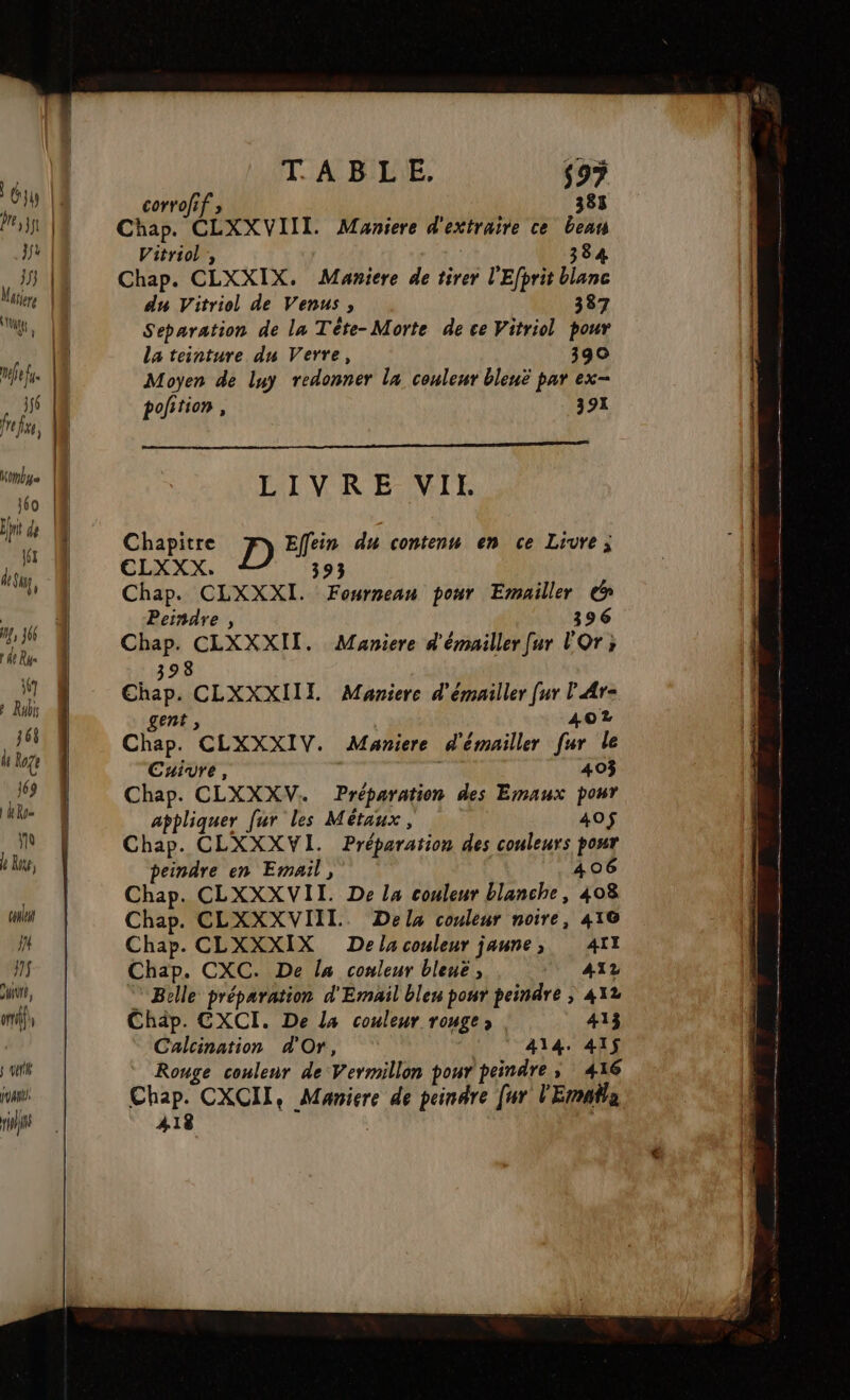 me fus 1f6 fre fre, l61 LA 0 Rés 167 » Rubi 168 li loge 169 | Ro No le Rte, couleur J4 ff WTULA im gti pual ris TABLE. $97 corrofif » 385 Chap. CLXXVIII. Maniere d'extraire ce ben Vitriol ;, 384 Chap. CLXXIX. Maniere de tirer l'Efprit blanc du Vitriol de Venus, 387 Separation de la Tète- Morte de ce Vitriol pour la teinture du Verre, 390 Moyen de luy redonner la couleur bleuë par ex- pofition, 392 Chapitre D Effein du contenu en ce Livre; ELXXX. 393 Chap. CLXXXI. Fouwrmean pour Emailler &amp; Peindre , 396 398 Chap. CLXXXIIL Manierce d'émailler [ur l'Ar- gent, 402 Chap. CLXXXIV. Maniere d'émailler fur le Cuivre, 403 Chap. CLXXXV. Préparation des Emaux por appliquer [ur les Métaux, 40$ Chap. CLXXXVI. Préparation des couleurs pour peindre en Email, 406 Chap. CLXXXVII. De la couleur blanche, 408 Chap. CLXXXVIIL. Dela couleur noire, 416 Chap. CLXXXIX De la couleur jaune, AIT Chap. CXC. De la couleur bleuë ; ATZ Belle préparation d'Email bleu ponr peindre ; 412 Chäp. CXCI. De la couleur rouge) 413 Calcination d'Or, 414. 41$ Rouge coulenr de Vermillon pour peindre, 416 ÀA18 : D © D à à oo a