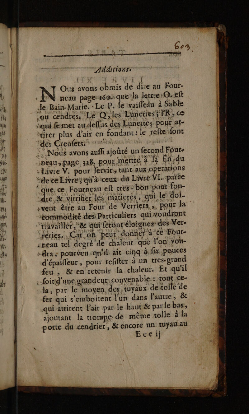 TANT Addrionss cE LA VE VA Ous avons obmis de de au Four- «AN meiu page-réaxque Ja lettre: O.eft Je. Bain-Marie. Le P. le vaifledu à Sable ou cendres: Le Q les Ludetres; FR, ce qui met au deflus des Lunertes pour at- “ürer plus d'air en fondant: le relte font Fais Che dhéeess prairies set een nf À; Nous avons auffi ajoûté un fecond Four- nesu page. 3x8, pour. mettré à le fin du :Livre V. pour fervir, tant aux-operations “decé Livres qu'à ceux du Livre VI. cpaïte “que, ce, Fourneau eft trés :bon‘pout fon- ‘dre &amp; vitrier les matieres , qui. le doi- vent être au Four de Verriers.». pour le ommodiré des: Particuliers qui voudront 'travaillér,*&amp; qui fronréloignez des Ver- reries. Car. of ‘peut. donñer à ‘ce Four- &lt;= € sneau tel degré de chaleur que l'on vou- -dra ; poureu qu'il ait cinq à fix pouces d’épaileur , pour reffter à un tres-grand feu , &amp; en retenir la chaleur. Et qu’il à foird’une grandeur: convenable : tout Ce- la, par le moyen. des, tuyaux de tolle de fer qui s’emboitent l'un dans l'autre; &amp; qui awirent l'air par le haut &amp; par le bas, ajoutant la uompe de même tolle à la porte du cendrier , &amp; encore un tuyau Al Eeeij