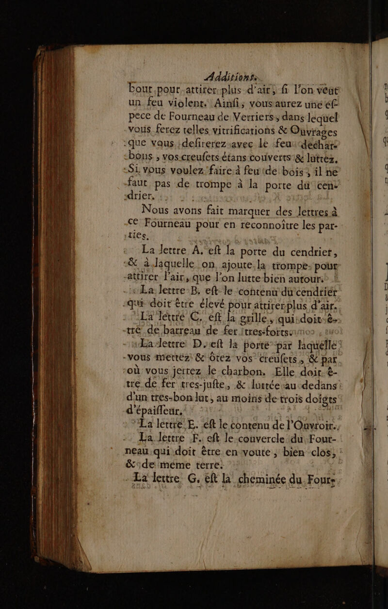 il Aadsiehies bout .pour.attiter plus d'air; fi Fon veat un. feu violent. Ainfi; vousaurez une éf pece de Fourneau de Verriers, dans lequel vous ferez telles vitrificarions &amp; Oüvrages que vaus.:defrerez-avec le feu: “deéhars bons, vos.creufers-étans couverts &amp; lütréz. -Si vous voulez faire feutde bois, il ne faut pas de trompe à la porte du cens' -drier. | HART : Nous avons fait marquer des lettres à cé Fourneau pour en reconnoître les par- La lettre À. eft la porte du cendriet, “&amp; à.Jaquelle on, ajoute.la trompe: pour attirer l'air,;.que l’on lutte bien autouri® : La lertre-B, eft le contenu du cendriér -qut doit être élevé pour atrirerplus d'air. -La Téuré C. eft la grille, quiidoit.ê. tré de barreau de fer itresifortssiies : ago À sEaleure Det la porté par hquéelle: -Vous mertéz &amp; Otez vos Creufets, &amp; par. ‘où: vous jertez le charbon. Elle doir.&amp;- tre de fer tres-jufte, &amp; lutrée-au-dedans d'un tres-bon lut, au moins de trois doigts’ d'épaifleur,' * ‘: A ETES 2 “La lettre E. eft le contenu de l'Ouvtoir.. La lettre F. eft le couvercle du Four- neau qui doit être envoute, bien clos, : &amp;de meme terre. | |: k