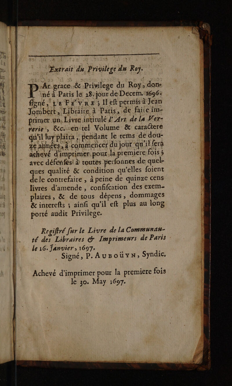 Re , ntéinrmmnee henri HER eermeran MOV Hogan RER SN 2 Extrait du Privilege dn Roy. ND Ar grace. 8 Privilege du Roy; dons _ \néà Paris le 28-jour de Decem. 1696: figné, Le FevRe, left permis à Jean Jombert, Libraire à Paris, de faire im- primer un, Livre intitulé J' Art de La Ver- perie, &amp;cirenitel Volume &amp;: caractere du'il fuy plaira } pendant le rems de dou- ze abnées, à commencer du jour qu'ibfera + ichevé d'imprimer. pour, la premiere fois 5 avec défenfès! à toutes perfonnes de quel- ques qualité &amp; condition qu'elles foient dele contrefaire , à peine de quinze cens livres d'amende, confifcation des exem- plaires, &amp; de tous dépens; dommages &amp; interefts ; ainfi qu'il eft plus au long porté audit Privilege. Regiftré fur le Livre de la Communas- té des Libraires &amp; Imprimeurs de Paris Le 16. fanvier ; 1697. | Signé, P.AUBO üuvN, Syndic. Achevé d'imprimer pour la premiere fois le 30. May 1697.