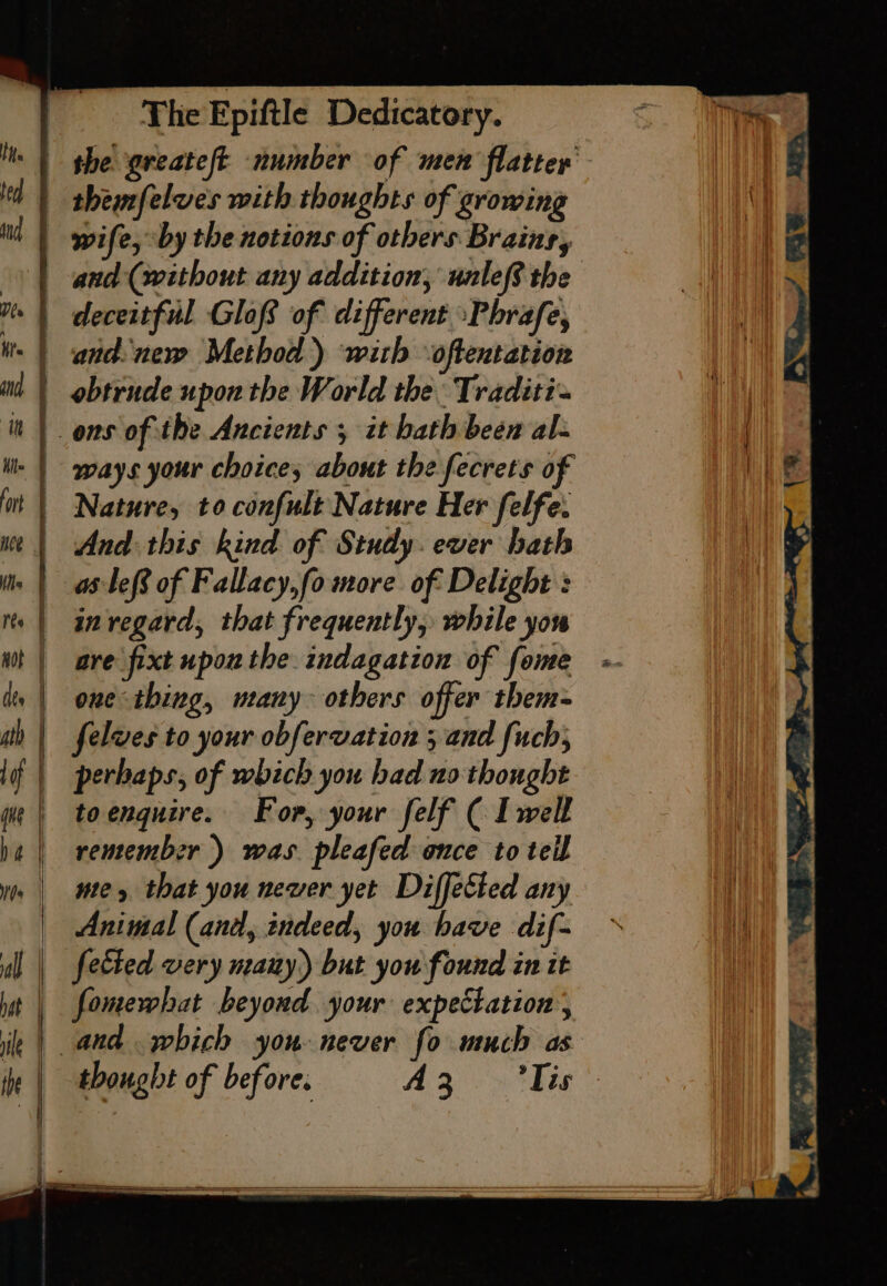 themfelves with thoughts of growing wife, “by the notions of others Brains, and (without any addition, unle? the deceitful Glofs of different -Phrafe, and ner Method) with oftentation obtrude upon the World the: Traditi- ways your choice; about the fecrets of Nature, to confult Nature Her felfe. And: this kind. of Sindy. ever hath ale of Fallacy,fo more of Delight : one thing, urany others offer them- felves to your obfervation 3 and fuch, toenquire. For, your felf ( I well remember ) was. pleafed once to teil te, that you newer yet Diffected any Animal (and, indeed, you have dif- fomewhat beyond your expectation thought of before. A309 thie