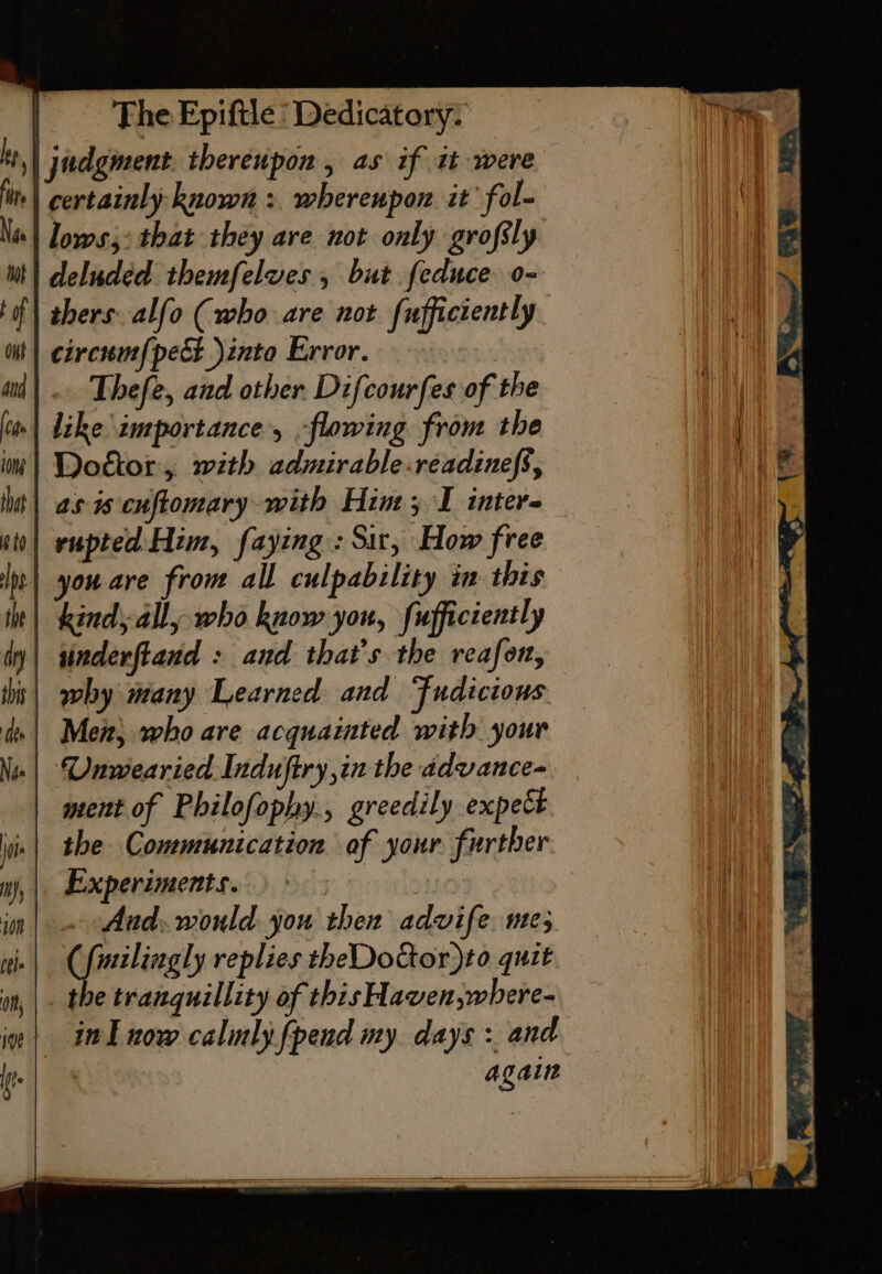 | judgment. thereupon , as if it were , certainly known : whereupon it fol- ‘| lows;: that they are not only grofsly deluded themfelues , but feduce o- thers. alfo (who are not fufficiently circum{pect into Error. — tinderftand : and that’s the reafor, t| why many Learned and Fudicious de | Men, who are acquainted with your -| Unwearied Induftry,in the advance- ment of Philofophy., greedily expect the Communication of your further |. Experiments.) © ie - Aud. would you then advife. ue; (fmilingly replies theDotor)to quit the tranquillity of this Haven,where- in| itl now cally fpend my days : and again