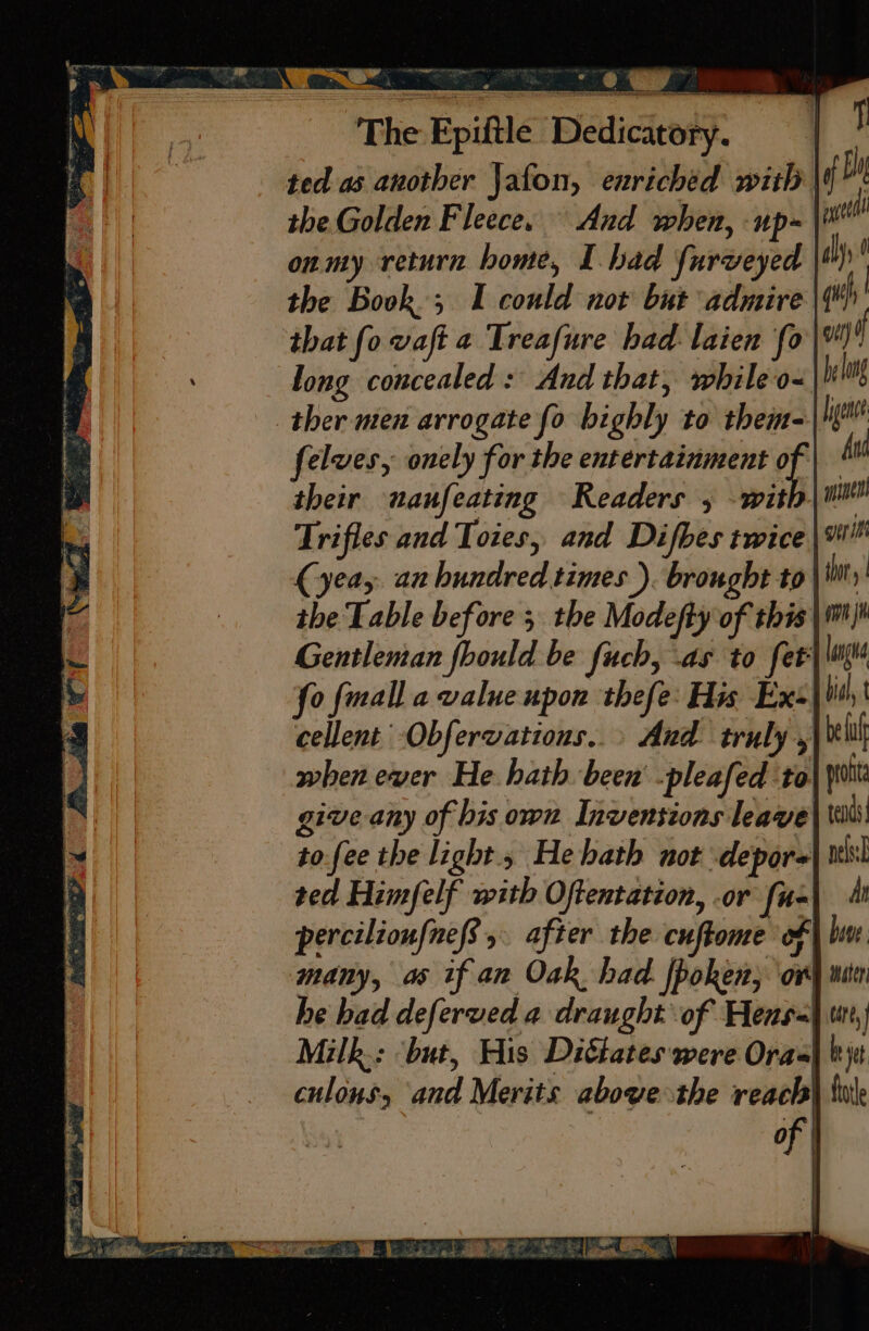 The Epiftle Dedicatory. the Golden Fleece, And when, up- onmy return bome, I had furveyed the Book; I could not but admire that fo vaft a Treafure had laien fo long concealed: And that, while o- ther men arrogate fo bighly to them- felwes, onely for the entertainment is their unanfeating Readers 5 wit Trifles and Toies, and Difbes twice the Table before ; the Modefty of this Gentleman fhould be fuch, .as to fet’ i} itl aly ( vit) if be long [gens And gerint tho | ini cellent Obfervations..» And truly, when ewer He hath been -pleafed to: give any of his own Invensions leave tofee the light.» He bath not \depore ted Himfelf with Oftentation, or [u- percilionfne/s &gt;. after the cuftome of many, as if an Oak had fpoken, ov he bad deferved a draught of Hens-| Milk: ‘but, His Dittates were Oras| culons, and Merits above the reach |