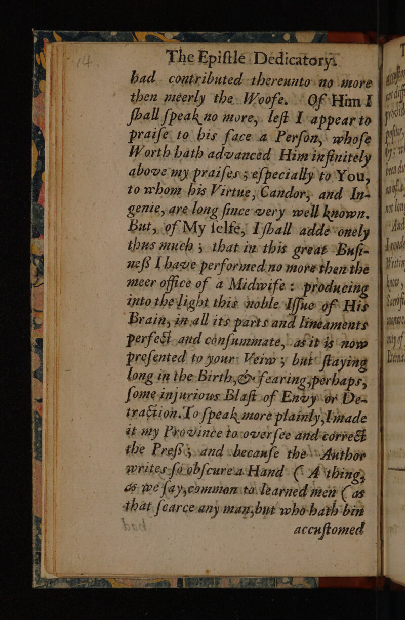 bad. coutributed.-thereunto. no wope | © then meéerly the. Woofe. - Of Him | foall {peak no more, left I appear to fy praife to bis face a Perfom, whofe ti)’ Worth hath advanced Him infinitely \') above: my-praifess efpecially to'You, to whom bis Virtue, Candor;. and Ins | gente, are long fince very well known. gyi but, of My telte, Tjball adde ‘onely | thus much 5 thatix this great Buf | . nefs Lhawe performed.no morethen the 1 meer office of a Midwife : producing | into thelight this uoble Affue of His | Brain;inall its parts and lineaments | au perfedt.and chnfummate, as it ds now © prefented to your: Veins bak frayiag long in the-Birthye fearing perhaps; | fome-injurions Blaftsof Envyor Des tration 10 [peak more plainlyjEmade ttmy Province tocover fee andcorred the Prefs3..and ‘becaufe the Authow writes{oobfcureia Hand CA thing} owe (ay,cowutensto: learned Ween ( as that fearce-any may;but whobath bin