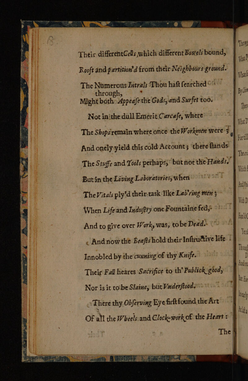 te me} Pi ‘aia Their differentGells which different Bowels bound, Rooft and partition'd from their Neighboiirs ground. The Nomerons Jutrals Thou haft fearched © through, ' Might both Appeafethie Gods,.and Surfet too. Not inithe dull Emerit Carcafe, where The Shopsremain where once the Workmen were - And onely yield this cold Account 5 ‘there flands | The Stuffe and Tools perhaps; but not thie Hands.’ | an Butin the Living Laboratories, when a The Vitals ply'd their-task like Lab ring men 5 When Life and Induftry one Fountaine feds And to give over Work, was, to be Dead. . And now the Beafts hold their Infiudtive life | | Innobled by the cuuning of thy Kuife. Theic Fall heares ‘Sacrifice to th’ Publick good, Nor is it toibe Slane, but Vuderftoods ‘There thy. Obferving Eye firftfoundtheArt ~ Of ail the Wheels:and Clockwork of the Heart :