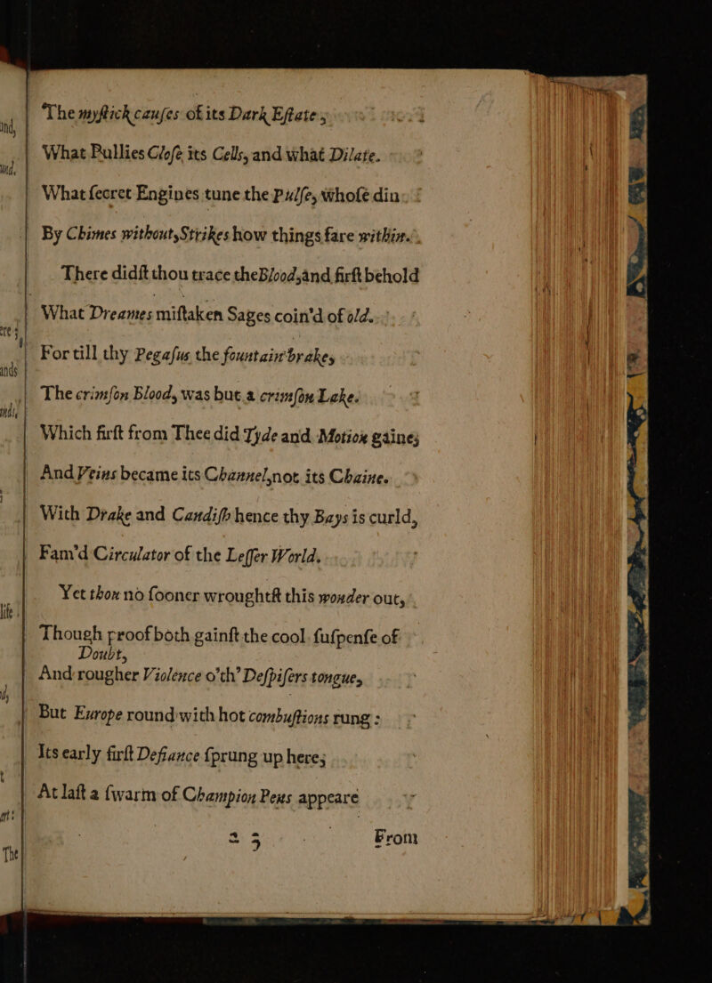 The myftick canjes of its Dark Effate . | What Ballies Glofe its Cells, and what Dilare. - Whatfecret Engines tune the Pud(e, whole din _ By Chimes without,Strikes how things fare within.’ | There didft thou trace theB/ood,and firft behold What Dreames miftaken Saves coin’d of old... | Fortill thy Pegafus the fountain brakes The crimfon Blood, was but.a crimfou Lake. Which firft from Thee did Tyde and. Motiox gaines And Veins became its Channelnot its Chaine. With Drake and Candifh hence thy Bays is curld, | Fam‘d Circulator of the Leffer World. | Yet thon no fooner wroughtf this woxder out, Though proof both gainft the cool fufpenfe of And ithe Violence o’th’ Defpifers tongue, But Exrope round with hot an budias rung ; | Its early firlt Defiance {prung up here; | Aclaft a {warm of Champion Pens appeare 2 2 eee Fron 25 From