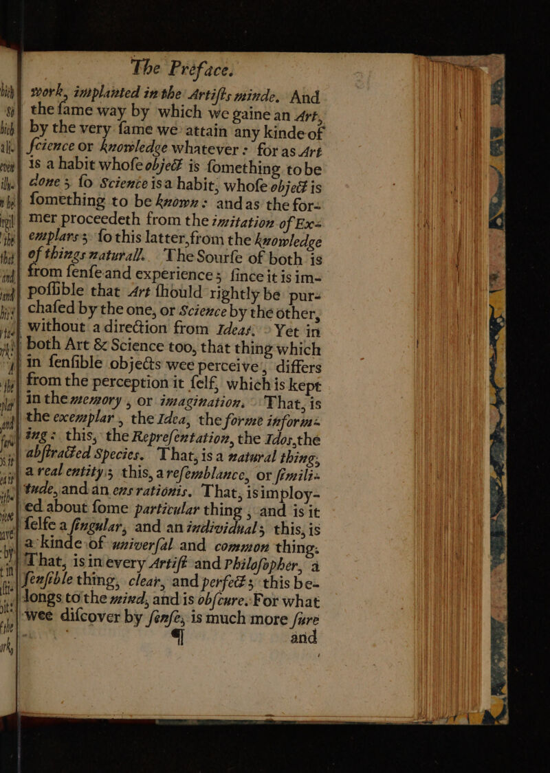 work, implanted inthe Artifts minde, And the fame way by which we gaine an Art, by the very fame we attain any kinde-of i} Setence or knowledge whatever: for as Art 1s a habit whofe objeF is fomething tobe | Gone 3 {0 Science isa habit; whofe object is i fomething to be kxown: andas the for- il} Mer proceedeth from the imitation of Ex _emplars. {o this latter,from the knowledge | of things natural. TheSourfe of both is from fenfeand experience; fince it is im-= } poflible that Art thould rightly be pur- «| chafed by the one, or Science by the other, || without a dire@ion from Ideas, © Yet in } both Art &amp; Science too, that thing which )) in fenfible objects wee perceive, differs y| from the perception it felf, whichis kept | inthe ewory , or inagination, That, is | the exemplar , the Idea, the forme inform: | #zg- this, the Reprefextation, the Idos,the .| abfirated Species. That,isa xatural thing: | areal entity:s this, arefemblance, or fimilix ‘tude, and.an ens rationis. That, is imploy- | €d about fome particular thing , and is it | {elfe a fingular, and an individual; this, is so % Kinde .of wniverfal and common thing: ‘in| 1 hat, isin'every Artif? and Philofopher, a \feafble thing, clear, and perfects this be- »,,| songs to the wind, and is ob{cure..For what '\-wee difcover by /én/e; ismuch more fet? . . an