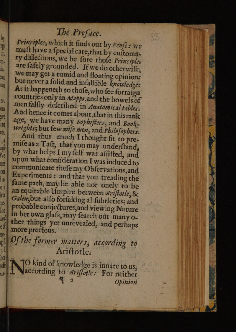 Prineiples, which it finds out by Seufes we muft have a {pecial care,that by cultomas ry diflections, we be fire thofe Principles are fafely grounded. If wedo otherwile, we may get a tumid and floating opinion: but never a folid and infallible knowledges | Asithappeneth to thofe,who fee forraien countries only in Adapps,and the bowels of inenfalfly defcribed in Anatomical tables, _ And hence it comes about,that in thisrank age, we have many Sophifiers, and Book» _ wrightss but few wife men, and Philofophers: &gt; And thus much 7 thought fit to pre- amifeasa Taft, that youmay underitand; _ by what helps I mydelf was affifted, and upon what ¢onfidération I was induced to Communicate thefe my Obfervations,and Experiments : and that you treading the fame path, may be able not onely to be _an equitable Umpire between Ariftotle, &amp; Galew,but alfo forfaking al fubtletiess and probable conjeCures,and viewitig Nature in her own elafs, may fearch out man y 0- )ther things yet unrevealed, and perhaps ttt) more precious, yl) Of the former Watters, according to | Ariftotle: : | JO kind of knowledge is innate to us; tel . yaccotding to Ariffotle: For neither 3 Opinion