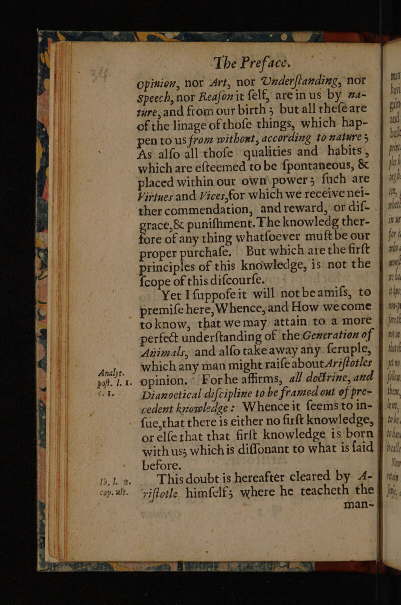 — The Preface. Opiniow, nor Art, nor Onder flanding, nor speech, nor Reafonit felf, areinus by wa- sure, and from our birth 5 but all thefeare of the linage of thofe things, which hap- pen tous from withont, according to nature 5 As alfo all thofe qualities and habits, which are ef{teemed to be {pontaneous, &amp; placed within our own power 5 fuch are Virtues and Vices,for which we receive nei- ther commendation, and reward, or dif- grace, &amp; punifhment. The knowledg ther- fore of any thing whatfoever muftbe our proper purchafe. But which are the firft {cope of this difcourfe. Yet I fuppofeit will notbeamifs, to toknow, that we may attain to a more Animals, and alfo take away any. {cruple, opinion. Forhe affirms, all doifrine, and or elferhat that firlt knowledge is born before. This doubt is hereafter cleared by. 4- | viftetle himfelf; where he teacheth the! q y oe, att