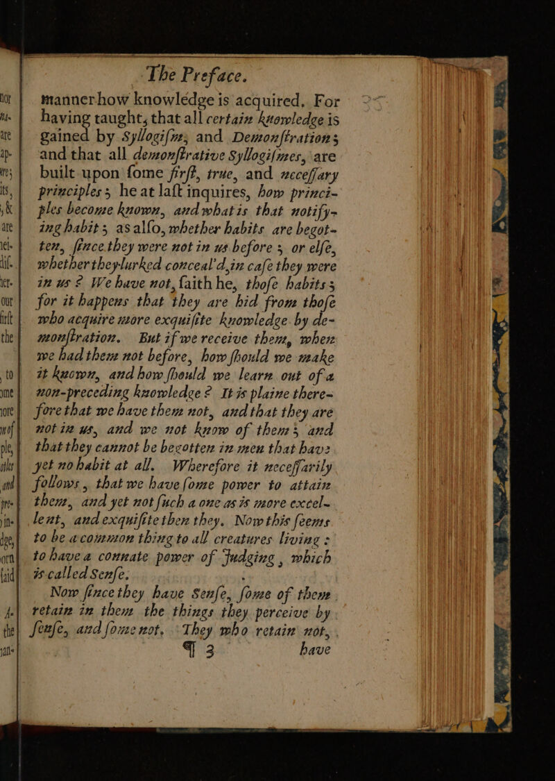 mannerhow knowledge is acquired, For having taught, that all certaiz knowledge is gained by Syllogifnz; and Demonftration s and that all dewonftrative Syllogi/mes, are built upon fome firf?, true, and xeceffary principles; heat laft inquires, how princi- ples become known, andwhatis that notify- ing habit; asallo, whether habits are begot- Is | tev, ferece.they were not in ws before 5 or elfe, | wbethertheylurked conceal’d,in cafe they were in us ® We have not faithhe, thofe habits 5 for it happens that they are hid from thofe who acquire wore exquifite knowledge by de- meonfiration. But if we receive them, wher we had them not before, how fhould we make it kuown, and how fhould we learn out of « non-preceding knowledce? It is plaine there- forvethat we have them not, and that they are notin us, and we not know of then and that they cannot be bezotter in men that havz yet nohabit at all, Wherefore it neceffarily follows, that we havefome power to attain then, and yet not {uch a one as is more excel~ lent, andexquifitethen they. Now this feems iy, 20 be wconmon thing to all creatures living : an) to have a connate power of fudging , which called Senfe.