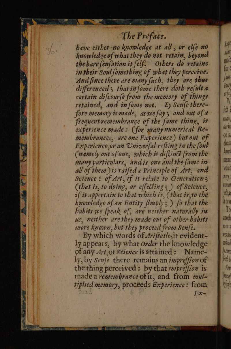 have either -no knowledge at all, or elfe no hnowledce of what they do not retain, beyond the bare {enfation it felf.’ Others do retaine in their Soul fomething of what they perceive. And fince there are many fuch, they are thws differenced 5 thatinfome there doth refult a certain difconrfe from the mentory of things retained, and infome wot. By Senfe there~ fore memory is made, asmefay3 and out of 4 frequent remembrance of the fame thing, 7 experience made: (for manynumerical Rée= membrances, are one Experience) but out of Expericnce,or an Univerfal refting in the fout (nattely out of one, which i diftinE from the: weany particulars, andis one and the fame in all of them jis raifed a Principle of Art, and Science: of Art, if it relate to Generation 5 (that is, to doing, or effecting; ) of Science, if it appertain to that which 7s, (that isto the knowledge of an Entity fimply,) fo that the habits we fpeak of, are neither naturally in us, neither are they made ont of other habits wore kvown, but they proceed frons Senfe. By which words of Arsftotle,it evident- ly appears, by what order the knowledge of any Art,or Science isattained: Name- ly, by Sexje there remains an iprejf7ox of the thing perceived : by that #vzpreffzoz is madeé a remembrance of it, and from sxl= t7plied memory, proceeds Experience: from, et : : nike iB Ws odes et eg EL, A {ie of hint