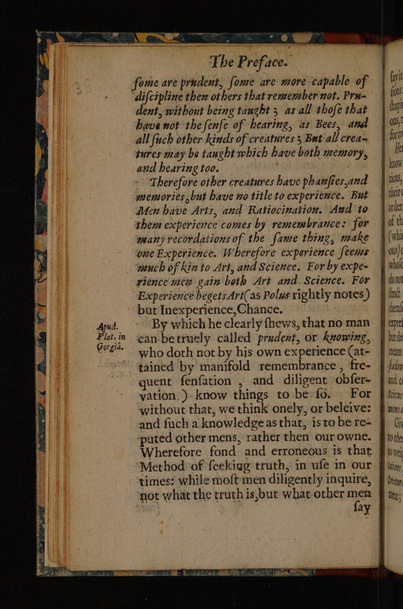 Ne TF The Preface. ome are prudent, fome are more capable of dent, without being taught 5 as all thofe that have not the fenfe of hearing, as Bees, and all (uch other kinds of creatures 5 But all crea- tures may be taught which have both memory, and hearing too. Therefore other creatures have phanftes,and memories, but have no title to experience. But Men have Arts, and Ratiocination. Aud to them experience comes by remembrance: for man; recordations of the fame thing, make one Experience. Wherefore experience feenms much of kin to Art, and Science. For by expe- rience mew gain both Art and. Science. For Experience begets Art(as Polws rightly notes ) but Inexperience,Chance. By which he clearly fhews, that no man can-betruely called prudent, or knowing, who doth not by his own experience (at- tained by manifold remembrance , fre- quent fenfation , and diligent obfer- without that, we think onely, or beleive: txpre puted other mens, rather then our owne. Wherefore fond and erroneous is that times: while moft men diligently inquire, not what the truth is,but what other men GD Est aM Es, St SLi