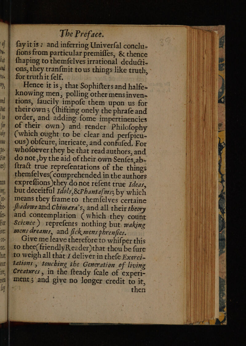 - fayitis: and inferring Univerfal conclu- fions from particular premifles, &amp; thence | fhaping to themfelves irrational deduGi- | ons, ? tranfmit to us things like truth, it felf. : 7 Hence it is, that Sophifters and halfe- | knowing men, polling other mensinven- | tions, faucily impofe them upon us for _ theirown 3 (thifting onely the phrafe and | order, and adding fome impertinencies | of their own.) and render. Philofophy (which ought to be clear and perfpicu- | ous) obfcure, intricate, and confufed. For _ do not by the aid of their own Senfes,ab- _ themfelves( comprehended in the authors | exprefiions they donot refent true Ideas, but deceitful Idols, &amp;Phantafvess by which | means they frameto them{elves certaine fbadows and Chimera’s, and all their theory and contemplation ( which ‘they count Sciewce) reprefents nothing but waking mens dreants, and fick mens “sk Give me leave therefore to whifper this