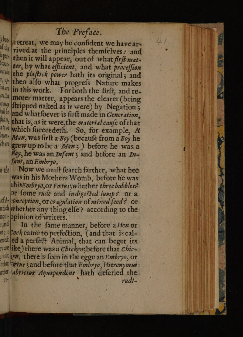 ‘|wetreat, we may be confident we have ar- !|rived at the principles themfelves: and *|then it will appear, out of what firft mat. ou iter, by what efficient, and what proceffion Mie the plaftick power hath its original; and 5 then alfo what progrefs Nature makes thar |in this work. Forboth the firft, and re&lt; “lt mover matter, appears the elearer (being 'm) tripped naked as it were) by Negation 5 ullle land whatfoever is firft made in Generation, hiMy \phat is, as it were,the material caufe of that Je which fucceedeth. So, for example, A ul Mat, was firft a Boy (becaufe from a Boy he cb grewuptobea Atan;_) before he was,a Boy, he was an Infant 3 and before an In- fant, an Embryo. | Now we mutt fearch farther, what hee was in his Mothers Womb, before he was thisEnzbryo,or Fetus;whether three bubbles? or fome rude and indieefted lump? or a dike bonception, or coagulation of nixed feed? or uhict Whether any thing elfe? according to the nul pinion of writers. 3 yi! Th the fame manner, before a Hex or it} It Tock caine to perfection, ‘(and that is cal- atch |éd a perfec Animal, that can beget its yatlike) there was a Chickensbefore that chic« ,aitken, there is feen in the egee an Embryo, or thit Ketes 3 and before that Embryo, Hieromyuiws ult abyiciwk Aguaperdens hath defcried ue Ie . rudi- n the