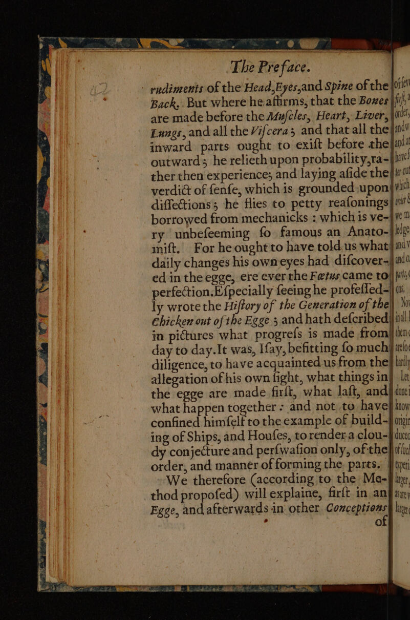 - endiments of the Head,Eyes,and Spine of the {ott Back,. But where heaftirms, that the Boxes fi are made before the Mu/cles, Heart, Liver, \00*: Lungs, and all the Vifceras and that all the jana inward parts ought to exift before the andl outward; he relieth upon probability,ra-| hve ther then experience; and laying afide the|in verdict of fenfe, which is grounded-upon vic diffections; he flies to petty reafonings| «it borrowed from mechanicks : which is ve-} ie ry unbefeeming fo famous an Anato- | his mift. For he ought'to have told.us what} itt! daily changes his owmeyes had difcover-} ind ed in the egge, ere ever the Fetus came to} pili perfection.E {pecially feeing he profelled=| ts ly wrote the Hiffory of the Generation of the) N) Ehicken out of the Egge 3 and hath defcribed| inal in pictures what progrefs is made from) tito day to day.It was, Ifay, befitting fo much} aelo diligence, to have acquainted us from the} hii) allegation of his own fight, what things in} et the egge are made firft, what laft, and) du what happen together - and not to have} itoy confined himfelf to the example of build-} ong ing of Ships, and Houfes, to rendera clou~} duce dy conjecture and perfwafion only, of the} ali order, and manner of forming the. parts. per We therefore (according to the Me-f ivr thod propofed) willexplaine, firft in ang axe; Egge, and afterwards in other Comeeniieas ker : off {