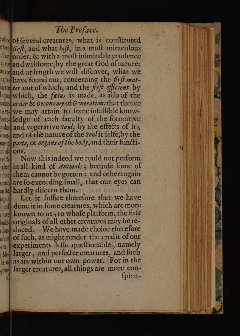 ‘olthdlof feveral creatures, what is conftituted ‘lull frfé, and what /a/?, ina moft miraculous lim order, &amp; with a moft inimitable prudence dlthlandwifdome,by the great God of nature; It tkttand atlength we will. difcover, what we I,af have found out, concerning the fir/? mat- dethel ter out of which, and the frrft.efficzent by lunjwhich, the fetus is made, as alfo of the oningsh order &amp; Oeconomy of Generation,that thence siehwe may attain to fome infallible know- tntol ledge of Leach faculty of, the formative and vegetative Sow; by the effects of its coverpand of the nature of the Souz/it felfe,by the parts, or organs of the body,and their functi- sons. | : vifth, © Now this indeed we could not perform ibe nvall. kind Of Avizzals; becaufe fome of fom} them cannot be gotten 5 and others again much] are fo. exceeding {mall, that our eyes can tte hardly difcernthem.:&gt; ©. gsi) Let.it fuffice therefore that» we have t, aid] done it in fome creatures, which are more ‘hae! known to us 3 to whofe platform, the firft huild-|| originals of all other creatures may be re- lous duced... We have made choice therefore | oftheli of fach, as might render the credit of our experiments leffe queftionable ,: namely Mel larger ,-and perfecter creatures, and fuch ai) aS are within our own power. For in the ai Jarger creatures, all things are mie con: picu-