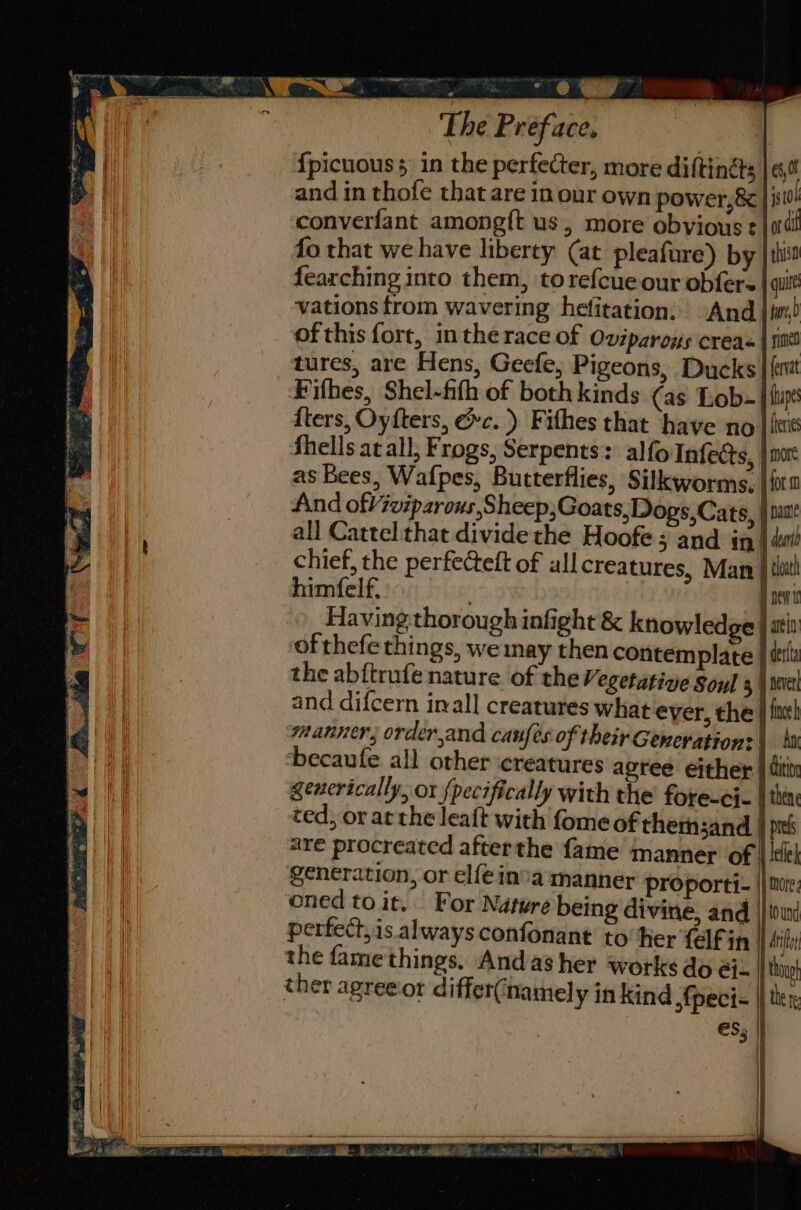 ; ah Ae ‘The Preface, | {picuouss in the perfecter, more diftinéts | 0! and in thofe that are in our own power, 8 | 3310! converfant amongft us, more obvious t | ad fo that we have liberty (at pleafure) by | thi fearching into them, torefcue our obfere | ail vations trom wavering hefitation. And |i) ofthis fort, inthe race of Oviparoys creas | snd tures, are Hens, Geefe, Pigeons, Ducks | (emt Fithes, Shel-fith of both kinds (as Lob- | up {ters, Oyfters, &amp;c.) Fithes that have no] fei fhells at all, Frogs, Serpents: alfo Infects, | mort as Bees, Wafpes, Butterflies, Silkworms, |{r0 find ofViviparous,Sheep;Goats, Dogs,Cats, } past all Cattel that dividethe Hoofe 5 and in| dtl chief, the perfecteft of all creatures, Man | tt himfelf. Bnei Having thorough infight &amp; knowledge | atin of thefe things, we nay then contemplate | ttl the abftrufe nature of the Vegetative Soul 5 \ seve generation, or elféin’a manner proporti- | oned to it. For Nature being divine, and |} tound perfect, is. always confonant to her {elf in the fame things. Andas her works do éi ther agreeior differ(narmel y in kind ,fpeci- | es, . i il |