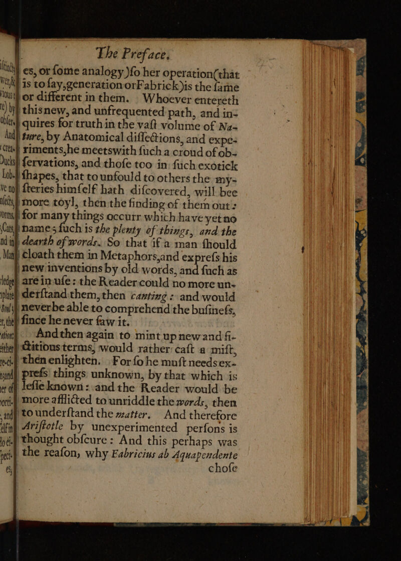 : Whoever entereth , and unfrequented path, and in- bls) quires for truth in the va volume of Na- And) ture, by Anatomical diflections, and expe- ttle) siments,he meetswith {uch a croud of ob- Ducks} {ervations, and -thofe too in: fuch exotick lob.) fhapes, that to unfould to others the my- enh fteries himfelf hath difcovered, will bee ish) more toyl, then-the finding of them out : ons for many things occurr which have yet no (ah names fuch is the plesty of things, and the nd inl dearth of words. So that if a man fhould ‘Mani Cloach them in Metaphors,and exprefs his |new inventions by old- words, and fach as ledge), are in-ufe: the Reader could no more un- iphtey) derftand.them, then canting : and would Sw); neverbe able to comprehend the bufinefs, x tht) fince henever faw it. dim) Andthen again to mint up new and fi- ‘they hitious terms, would rather: catt a mift, ec.) thenenlighten. |For fo he mnft needsex- | prefs things unknown, by that which is lefieknown: andthe Reader would be i) More afflicted to unriddle the words, then i) tounderftand the watter. And therefore Ariftotle by unexperimented perfons is i.) thought obfcure: And this perhaps was 1 the reafon, why Fabricius ab Aquapendente chofe