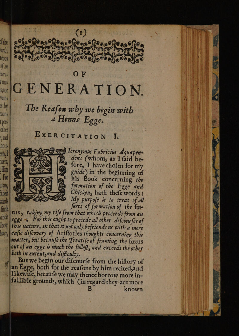 SeOIeerhee-Ceostleess)ieeat{iee ranforealertafestaiosealfo EXERCITATION J, Pg Teronymis Fabricius Aquapen A dens (whom, as I {aid bee fore, I have chofen for my guide) in the beginning of his Book concerning the formation of the Egge and Chicken, hath thefe words $ My purpofe is to treat of all Sorts of formation of the foes tus, taking my rife from that which proceeds from an egge -5 For this ought to precede all other difcourfes of hel | this nature, in that it not only. befriends us with a more eafie difcovery of Ariftotles thoughts concerning this matter, but becaufe the Treatife of framing the fatus jot of an egge is much the fillet, and exceeds the other both in exteut,and difficulty, ;| Bue we begin our difcourfe from the hiftory of Egge, both for the reafons by him recited,and , |Likewife, becaufe we may thence borrow more in- fallible grounds, which (in regard they are more B known