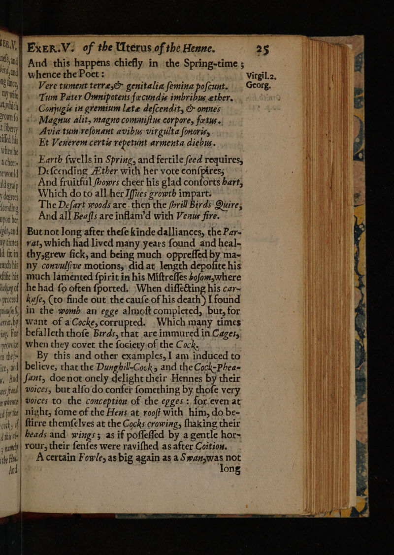 tal And ‘this happens chiefly in ‘the Spring-time ; Than) whence the Poet : oy Virgil.2, itt | -. Vere tument terre,c&gt; genitalia femina pofcunt. . Georg. 1 ‘TY Wik |. Tum Pater Omnipotens facundis imbribus ether. an ui _ Conjugis in gremium lete defcendit, &amp; omnes ONO) &lt;3 Magnus alit, magno commiftus corpore, fetus. bey Avia tum-refonant avibus virgulta fonorisy ' * Et Vexerem certis repetunt armenta diebus. hen he} 2s ) ‘chien |, Earth fwells in Spring, and fertile feed requires, woul |. Defcending Aether with her vote con{piress : era And fruitful fbowrs cheer his glad conforts bart, . vdeo | . Which do to all her I[fves growth impart. ending | The Defart woods are then the (brill Berds' Quire; npn be And all Beafts are inflan’d with Venus fire. bland) Buenot long after thefe kinde dalliances, the Par- iy times} vat, which had lived many years found and heal- divin) thy,grew fick, and being much. oppreffed by ma- rach bis} ny convulfive motions,: did.at length depofite his ite bis} much lamented {pirit in his Miftreffes 4ofom,where iiking ot | he had fo often fported.. \When diffecting his cer= ce kafe, (to finde out the caufe of his death) I found wiofirl,) 1 the womb an egge almoft completed, but, for nat,by) Want of a Cocke, corrupted. .Which.many times ings For } befalleth thofe Birds, that are immured in Cages,, provoke} When they covet the fociety.of the Cock. | nthef*| By this and other examples, 1 am induced to ie, ail) believe, thatthe Dunghill-Cocks and the Cock-Phea= s, And} fant, doenot.onely delight their Hennes by their ies and ! voices, but alfo do confer fomething by thofe very nphente| Vorces to. the conceptiow of the egges.:, forjeven at frie) night, fome of the Hens. at. roof with him, do be- cts if] firre themfelves at the Cocks crowing, fhaking their itiile| Beads and wings; as if pofleffed by a gentle hor- tl) ) TOU their fenfes were ravifhed asafter Cottion. . via| Acertain Fowle, as big again as a Swan,was not And | long } q