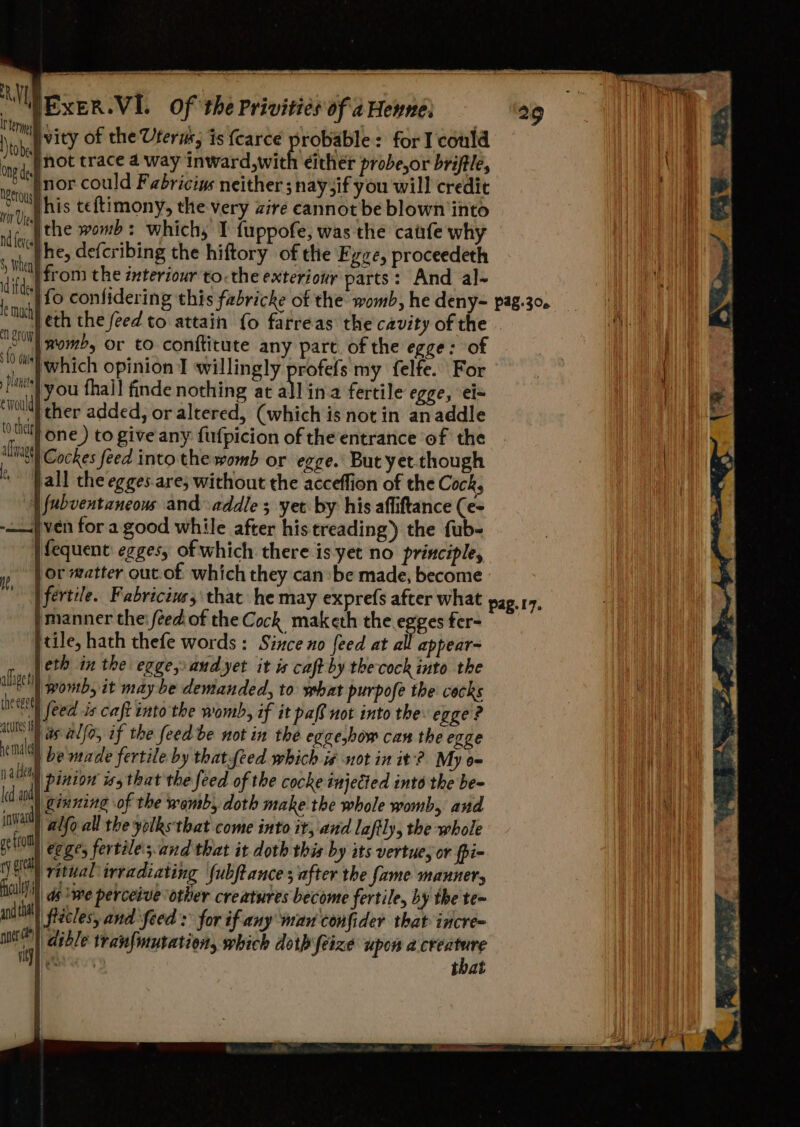 MM EXER.VI. Of the Privitiés of a Heyne: Ne ity of the Uteru; is {carce probable: for I could i ke not trace 4a way Inward,with either probe,or briftle, i: “)nor could Fabriciys neither; naysif you will credit bis phis teftimony, the very aire cannot be blown into nif, | the womb: which; I fuppofe, was the cafe why sf he, defcribing the hiftory of the Fyze, proceedeth iy i from the ixteriour to. the exteriotiy parts: And al- le muchh oor {0 duis planets ewouldy womb, or to conftitute any pare of the egge: of you fhall finde nothing at all ina fertile egge, ei= “| ther added, or altered, (which is notin anaddle 0a one) to give any fufpicion of theentrance of the lial Cockes feed into the womb or egge. But yet though * all the egges.are; without the acceffion of the Cock, | fubventancous and -addle ; yer by his afliftance (e- — ven for a good while after his treading?) the fub- | fequent: egges, of which there is-yet no principle, y, | Ot matter out of which they can be made, become Us )manner the: feed of the Cock maketh the egges fer- jtile, hath thefe words: Since no feed at all appear- jeth in the egge, and yet it is caft by the cock into the alge | womb, it may be demanded, to what purpofe the cocks ieee | feed is caft into the womb, if it pall not into the egge ? Wt) is alfo, if the feed be not in the egee,bow can the egge inal be made fertile by that feed which i# not in it’? My 6 mabey pinion iss that the feed of the cocke injected into the be- ld nd ginning of the womb, doth make the whole womb, and na alfo all the yolks that come into it, and lafily, the whole ge tio ee, fertile'sand that it doth this by ats vertue; or fpi- rye ritual irradiating fubftance ; after the fame manners HH ip ie perceive other creatures become fertile, by the te~ an tt flicles, and ‘feed : for if any man confider that incre= “a dible traufmutation, which doth feize upon a ager ae cery that